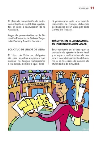 GUÍA PRÁCTICA DEL
                                                               AUTÓNOMO            11


El plazo de presentación de la do-     rá presentarse ante una posible
cumentación es de 30 días siguien-     Inspección de Trabajo, debiendo
tes al inicio o reanudación de la      de disponer de un Libro por cada
Actividad.                             Centro de Trabajo.

Lugar de presentación: en la Di-
rección Provincial de Trabajo, Segu-
ridad Social y Asuntos Sociales.       TRÁMITES EN EL AYUNTAMIEN-
                                       TO (ADMINISTRACIÓN LOCAL)

SOLICITUD DE LIBROS DE VISITA          Será necesario en el caso que se
                                       proceda a la apertura de un local
El Libro de Visita es obligato-        y se vayan a realizar obras de me-
rio para aquellas empresas que         jora o acondicionamiento del mis-
aunque no tengan trabajadores          mo o en los casos de cambio de
a su cargo, debido a que debe-         titularidad o de actividad.
 