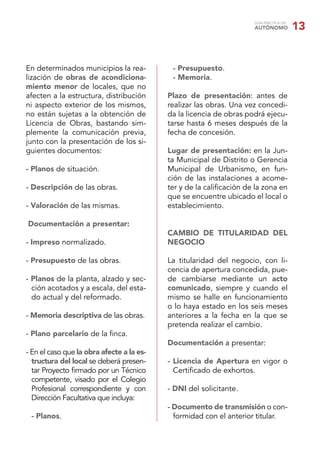 GUÍA PRÁCTICA DEL
                                                                     AUTÓNOMO            13


En determinados municipios la rea-          - Presupuesto.
lización de obras de acondiciona-           - Memoria.
miento menor de locales, que no
afecten a la estructura, distribución      Plazo de presentación: antes de
ni aspecto exterior de los mismos,         realizar las obras. Una vez concedi-
no están sujetas a la obtención de         da la licencia de obras podrá ejecu-
Licencia de Obras, bastando sim-           tarse hasta 6 meses después de la
plemente la comunicación previa,           fecha de concesión.
junto con la presentación de los si-
guientes documentos:                       Lugar de presentación: en la Jun-
                                           ta Municipal de Distrito o Gerencia
- Planos de situación.                     Municipal de Urbanismo, en fun-
                                           ción de las instalaciones a acome-
- Descripción de las obras.                ter y de la caliﬁcación de la zona en
                                           que se encuentre ubicado el local o
- Valoración de las mismas.                establecimiento.

Documentación a presentar:
                                           CAMBIO DE TITULARIDAD DEL
- Impreso normalizado.                     NEGOCIO

- Presupuesto de las obras.                La titularidad del negocio, con li-
                                           cencia de apertura concedida, pue-
- Planos de la planta, alzado y sec-       de cambiarse mediante un acto
  ción acotados y a escala, del esta-      comunicado, siempre y cuando el
  do actual y del reformado.               mismo se halle en funcionamiento
                                           o lo haya estado en los seis meses
- Memoria descriptiva de las obras.        anteriores a la fecha en la que se
                                           pretenda realizar el cambio.
- Plano parcelario de la ﬁnca.
                                           Documentación a presentar:
- En el caso que la obra afecte a la es-
  tructura del local se deberá presen-     - Licencia de Apertura en vigor o
  tar Proyecto ﬁrmado por un Técnico         Certiﬁcado de exhortos.
  competente, visado por el Colegio
  Profesional correspondiente y con        - DNI del solicitante.
  Dirección Facultativa que incluya:
                                           - Documento de transmisión o con-
 - Planos.                                   formidad con el anterior titular.
 