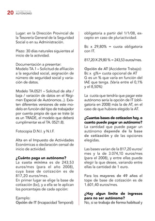 20   GUÍA PRÁCTICA DEL
     AUTÓNOMO




     Lugar: en la Dirección Provincial de      obligatoria a partir del 1/1/08, ex-
     la Tesorería General de la Seguridad      cepto en caso de pluriactividad.
     Social o en su Administración.
                                               Bc x 29,80% = cuota obligatoria
     Plazo: 30 días naturales siguientes al    con IT.
     inicio de la actividad.
                                               817,20 X 29,80 % = 243,53 euros/mes.
     Documentación a presentar:
     Modelo TA.1 – Solicitud de aﬁliación      Opción de AT (Accidente Trabajo):
     a la seguridad social, asignación de      Bc x g%= cuota opcional de AT
     número de seguridad social y varia-       G es un % que varía en función del
     ción de datos.                            IAE que tenga. (Varía entre el 0,1%
                                               y el 8,50%)
     Modelo TA.0521 – Solicitud de alta /
     baja / variación de datos en el Régi-     La cuota que tendría que pagar este
     men Especial de Autónomos...). Exis-      autónomo sería la opción de IT (obli-
     ten diferentes versiones de este mo-      gatoria en 2008) más la de AT, en el
     delo en función del tipo de trabajador    caso de que hubiera elegido la AT.
     por cuenta propia de que se trate (si
     es un TRADE, el modelo que deberá         ¿Cuantas bases de cotizacion hay, o
     cumplimentar es el TA. 0521.8).           cuanto puede pagar un autónomo?
                                               La cantidad que puede pagar un
     Fotocopia D.N.I. y N.I.F.                 autónomo depende de la base
                                               de cotización y de las opciones
     Alta en el Impuesto de Actividades        elegidas.
     Económicas o declaración censal de
     inicio de actividad.                      Las bases varian de la 817,20 euros/
                                               mes y la de 3.074,10 euros/mes
     ¿Cuánto paga un autónomo?                 (para el 2008), y entre ellas puede
     La cuota mínima es de 243,53              elegir la que desee, variando entre
     euros/mes (para el año 2008),             ellas la cantidad de 1 euro.
     cuya base de cotización es de
     817,20 euros/mes.                         Para los mayores de 49 años el
     En primer lugar se elige la base de       tope de base de cotización es de
     cotización (bc), y a ella se le aplican   1.601,40 euros/mes.
     los porcentajes de cada opción:
                                               ¿Hay algun límite de ingresos
     Ejemplo:                                  para no ser autónomo?
     Opción de IT (Incapacidad Temporal):      No, si se trabaja de forma habitual y
 