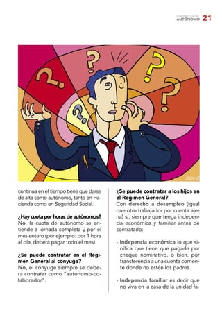 GUÍA PRÁCTICA DEL
                                                                  AUTÓNOMO            21




continua en el tiempo tiene que darse   ¿Se puede contratar a los hijos en
de alta como autónomo, tanto en Ha-     el Regimen General?
cienda como en Seguridad Social.        Con derecho a desempleo (igual
                                        que otro trabajador por cuenta aje-
¿Hay cuota por horas de autónomos?      na) sí, siempre que tenga indepen-
No, la cuota de autónomo se en-         cia económica y familiar antes de
tiende a jornada completa y por el      contratarlo:
mes entero (por ejemplo: por 1 hora
al día, deberá pagar todo el mes).      - Indepencia económica lo que si-
                                          niﬁca que tiene que pagarle por
¿Se puede contratar en el Regi-           cheque nominativo, o bien, por
men General al conyuge?                   transferencia a una cuenta corrien-
No, el conyuge siempre se debe-           te donde no estén los padres.
ra contratar como “autonomo-co-
laborador”.                             - Indepencia familiar es decir que
                                          no viva en la casa de la unidad fa-
 