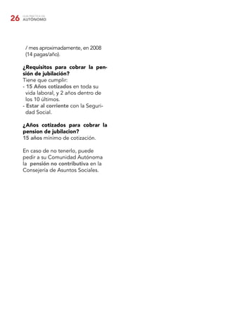 26   GUÍA PRÁCTICA DEL
     AUTÓNOMO




       / mes aproximadamente, en 2008
       (14 pagas/año).

     ¿Requisitos para cobrar la pen-
     sión de jubilación?
     Tiene que cumplir:
     - 15 Años cotizados en toda su
       vida laboral, y 2 años dentro de
       los 10 últimos.
     - Estar al corriente con la Seguri-
       dad Social.

     ¿Años cotizados para cobrar la
     pension de jubilacion?
     15 años mínimo de cotización.

     En caso de no tenerlo, puede
     pedir a su Comunidad Autónoma
     la pensión no contributiva en la
     Consejería de Asuntos Sociales.
 