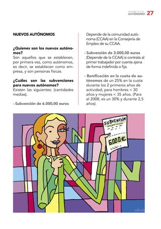 GUÍA PRÁCTICA DEL
                                                                AUTÓNOMO            27


NUEVOS AUTÓNOMOS                       Depende de la comunidad autó-
                                       noma (CCAA) en la Consejería de
                                       Empleo de su CCAA.
¿Quienes son los nuevos autóno-
mos?                                  - Subvención de 3.000,00 euros
Son aquellos que se establecen,         (Depende de la CCAA) si contrata al
por primera vez, como autónomos,        primer trabajador por cuenta ajena
es decir, se establecen como em-        de forma indeﬁnida o ﬁja.
presa, y son personas físicas.
                                      - Boniﬁcación en la cuota de au-
¿Cuáles son las subvenciones            tónomos de un 25% en la cuota
para nuevos autónomos?                  durante los 2 primeros años de
Existen las siguientes: (cantidades     actividad, para hombres < 30
medias).                                años y mujeres < 35 años. (Para
                                        el 2008, es un 30% y durante 2,5
- Subvención de 6.000,00 euros          años).
 