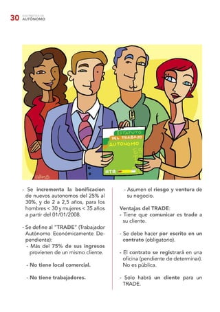 30   GUÍA PRÁCTICA DEL
     AUTÓNOMO




     - Se incrementa la boniﬁcacion        - Asumen el riesgo y ventura de
      de nuevos autonomos del 25% al         su negocio.
      30%, y de 2 a 2,5 años, para los
      hombres < 30 y mujeres < 35 años    Ventajas del TRADE:
      a partir del 01/01/2008.            - Tiene que comunicar es trade a
                                            su cliente.
     - Se deﬁne al “TRADE” (Trabajador
       Autónomo Económicamente De-        - Se debe hacer por escrito en un
       pendiente):                          contrato (obligatorio).
       - Más del 75% de sus ingresos
         provienen de un mismo cliente.   - El contrato se registrará en una
                                            oﬁcina (pendiente de determinar).
        - No tiene local comercial.         No es pública.

        - No tiene trabajadores.          - Solo habrá un cliente para un
                                           TRADE.
 