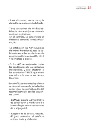 GUÍA PRÁCTICA DEL
                                        AUTÓNOMO            31


- Si en el contrato no se pacta, la
  duración se entiende indeﬁnida.

- Tiene vacaciones de 18 días há-
  biles de descanso (no se determi-
  na si son retribuidos).
- En el contrato, se determinará el
  descanso semanal, jornada máxi-
  ma, etc.

- Se establecen los AIP (Acuerdos
  de Interés Profesional), que se ce-
  lebrarán entre las asociaciones de
  autónomos (federación ATA, etc. )
  Y la empresa o cliente.

- En los AIP, se mejorarán todas
  las condiciones de los contratos
  individuales, y sólo afectarán a
  los autónomos-TRADE que estén
  asociados a la asociación de au-
  tónomos.

- Los conﬂictos entre trade y cliente
  se determinarán en la jurisdicción
  social (igual que un trabajador del
  régimen general), con los siguien-
  tes pasos:

 - CEMAC: órgano administrativo
   de conciliación o mediación (Se
   intenta llegar a un acuerdo antes
   de ir al juzgado).

 - Juzgado de lo Social: Juzgado.
   (El juez determina el conﬂicto
   entre el trade y el cliente).
 