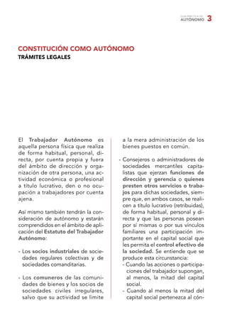 GUÍA PRÁCTICA DEL
                                                                  AUTÓNOMO            3


CONSTITUCIÓN COMO AUTÓNOMO
TRÁMITES LEGALES




El Trabajador Autónomo es              a la mera administración de los
aquella persona física que realiza     bienes puestos en común.
de forma habitual, personal, di-
recta, por cuenta propia y fuera      - Consejeros o administradores de
del ámbito de dirección y orga-         sociedades mercantiles capita-
nización de otra persona, una ac-       listas que ejerzan funciones de
tividad económica o profesional         dirección y gerencia o quienes
a título lucrativo, den o no ocu-       presten otros servicios o traba-
pación a trabajadores por cuenta        jos para dichas sociedades, siem-
ajena.                                  pre que, en ambos casos, se reali-
                                        cen a título lucrativo (retribuidas),
Así mismo también tendrán la con-       de forma habitual, personal y di-
sideración de autónomo y estarán        recta y que las personas posean
comprendidos en el ámbito de apli-      por sí mismas o por sus vínculos
cación del Estatuto del Trabajador      familiares una participación im-
Autónomo:                               portante en el capital social que
                                        les permita el control efectivo de
- Los socios industriales de socie-     la sociedad. Se entiende que se
  dades regulares colectivas y de       produce esta circunstancia:
  sociedades comanditarias.             - Cuando las acciones o participa-
                                          ciones del trabajador supongan,
- Los comuneros de las comuni-            al menos, la mitad del capital
  dades de bienes y los socios de         social.
  sociedades civiles irregulares,       - Cuando al menos la mitad del
  salvo que su actividad se limite        capital social pertenezca al cón-
 