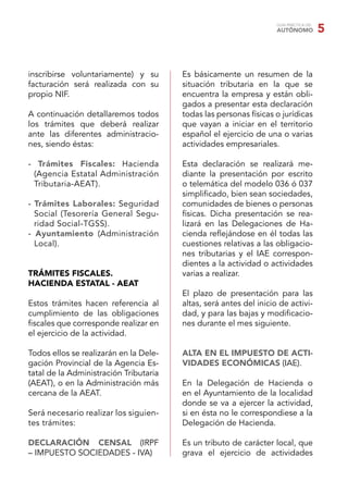 GUÍA PRÁCTICA DEL
                                                                    AUTÓNOMO            5


inscribirse voluntariamente) y su       Es básicamente un resumen de la
facturación será realizada con su       situación tributaria en la que se
propio NIF.                             encuentra la empresa y están obli-
                                        gados a presentar esta declaración
A continuación detallaremos todos       todas las personas físicas o jurídicas
los trámites que deberá realizar        que vayan a iniciar en el territorio
ante las diferentes administracio-      español el ejercicio de una o varias
nes, siendo éstas:                      actividades empresariales.

- Trámites Fiscales: Hacienda           Esta declaración se realizará me-
 (Agencia Estatal Administración        diante la presentación por escrito
 Tributaria-AEAT).                      o telemática del modelo 036 ó 037
                                        simpliﬁcado, bien sean sociedades,
- Trámites Laborales: Seguridad         comunidades de bienes o personas
  Social (Tesorería General Segu-       físicas. Dicha presentación se rea-
  ridad Social-TGSS).                   lizará en las Delegaciones de Ha-
- Ayuntamiento (Administración          cienda reﬂejándose en él todas las
  Local).                               cuestiones relativas a las obligacio-
                                        nes tributarias y el IAE correspon-
                                        dientes a la actividad o actividades
TRÁMITES FISCALES.                      varias a realizar.
HACIENDA ESTATAL - AEAT
                                        El plazo de presentación para las
Estos trámites hacen referencia al      altas, será antes del inicio de activi-
cumplimiento de las obligaciones        dad, y para las bajas y modiﬁcacio-
ﬁscales que corresponde realizar en     nes durante el mes siguiente.
el ejercicio de la actividad.

Todos ellos se realizarán en la Dele-   ALTA EN EL IMPUESTO DE ACTI-
gación Provincial de la Agencia Es-     VIDADES ECONÓMICAS (IAE).
tatal de la Administración Tributaria
(AEAT), o en la Administración más      En la Delegación de Hacienda o
cercana de la AEAT.                     en el Ayuntamiento de la localidad
                                        donde se va a ejercer la actividad,
Será necesario realizar los siguien-    si en ésta no le correspondiese a la
tes trámites:                           Delegación de Hacienda.

DECLARACIÓN CENSAL (IRPF                Es un tributo de carácter local, que
– IMPUESTO SOCIEDADES - IVA)            grava el ejercicio de actividades
 