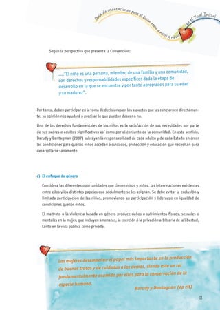 G
uía de orientaciones para el buen t
rato
a niños y niñas
en
el Nivel Inicial
Según la perspectiva que presenta la Convención:
Por tanto, deben participar en la toma de decisiones en los aspectos que les conciernen directamen-
te, su opinión nos ayudará a precisar lo que puedan desear o no.
Uno de los derechos fundamentales de los niños es la satisfacción de sus necesidades por parte
de sus padres o adultos significativos así como por el conjunto de la comunidad. En este sentido,
Barudy y Dantagman (2007) subrayan la responsabilidad de cada adulto y de cada Estado en crear
las condiciones para que los niños accedan a cuidados, protección y educación que necesitan para
desarrollarse sanamente.
….”El niño es una persona, miembro de una familia y una comunidad,
con derechos y responsabilidades específicos dada la etapa de
desarrollo en la que se encuentre y por tanto apropiados para su edad
y su madurez”.
c) El enfoque de género
Considera las diferentes oportunidades que tienen niñas y niños, las interrelaciones existentes
entre ellos y los distintos papeles que socialmente se les asignan. Se debe evitar la exclusión y
limitada participación de las niñas, promoviendo su participación y liderazgo en igualdad de
condiciones que los niños.
El maltrato o la violencia basada en género produce daños o sufrimientos físicos, sexuales o
mentales en la mujer, que incluyen amenazas, la coerción ó la privación arbitraria de la libertad,
tanto en la vida pública como privada.
Las mujeres desempeñan el papel más importante en la producción
de buenos tratos y de cuidados a los demás, siendo este un rol
fundamentalmente asumido por ellas para la conservación de la
especie humana.
Barudy y Dantagnan (op cit)
11
 