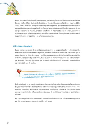 Es por ello que el Perú suscribió la Convención contra todo tipo de Discriminación hacia la Mujer.
De este modo, el Plan Nacional de Igualdad de Oportunidades entre hombres y mujeres (2006-
2010) cuenta entre sus enfoques el de la equidad de género, que parte de la constatación de
desigualdades entre mujeres y hombres. Plantea la necesidad de modificar las relaciones de po-
der que afectan a las mujeres, erradicar toda forma de violencia basada en género, asegurar su
acceso a recursos, servicios de salud y educación, generando acciones positivas para fortalecer
su participación en la política y en la toma de decisiones.
d) El enfoque intercultural
Busca promover procesos de aprendizaje que se centren en las posibilidades y asimetrías en las
relaciones socioculturales de niñas y niños, buscando afirmar sus identidades, de manera que se
desarrollen en un clima de respeto y equidad, que es sinónimo de horizontalidad, aceptación,
inclusión, reciprocidad y solidaridad. Esta relación de intercambio supone que cada una de las
partes puede construir algo nuevo que no habría podido construir de manera independiente,
aprendiendo la una de la otra.
En la actualidad, en un mundo globalizante el encuentro intercultural sucede más frecuentemen-
te y con más intensidad. Lo importante es tener claro con qué actitud nos aproximamos a otras
culturas: conocerlas, entenderlas, enriquecerlas, dominarlas, cambiarlas, esto último puede
generar resentimientos y frustración siendo causa de conflictos e injusticia en las relaciones
sociales.
Por tanto, es posible soñar con convertir las relaciones interculturales existentes en un punto de
partida para establecer relaciones sociales más justas.
….La relación entre miembros de culturas distintas puede recibir con
propiedad el calificativo de “intercultural”.
12
 