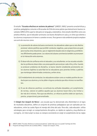 El estudio “Escuelas efectivas en sectores de pobreza” (UNICEF, 2005)2
presenta características y
prácticas pedagógicas comunes a 28 escuelas de Chile de zonas pobres que demostraron buenos re-
sultados SIMCE (25% superior del país) en lenguaje y matemática. Este estudio identificó como una
práctica efectiva, que el educador promueva una buena disciplina en aula y un clima que aliente a
los alumnos a expresarse sin temor a cometer errores. Para generar este ambiente propicio emplean
una serie de recursos como:
1) La promoción de valores de buena convivencia: los educadores saben que es más efectivo
promover valores positivos que prohibir conductas negativas, pues proporciona una guía
para muchas otras situaciones, que un reglamento basado solo en exigencias y prohibicio-
nes difícilmente puede prever. Los valores de la buena convivencia también se promueven
en la interacción entre alumnos.
2) El desarrollo de confianza entre el educador y sus estudiantes: en las escuelas estudia-
das los profesores desarrollan una preocupación personal por cada niño y niña. Cuando
se producen problemas de disciplina, la buena relación establecida previamente con
los alumnos legitima la autoridad de los educadores para ponerles límites o pedirles
que mantengan determinadas conductas y eviten otras.
3) El modelamiento de conductas: los educadores actúan como un modelo positivo de con-
ducta para sus alumnos y no les piden ninguna conducta que ellos mismos no manifies-
ten.
4) El uso de refuerzos positivos: se estimula las actitudes deseables y el cumplimiento
de normas, valoran en público aquello que sus alumnos hacen bien y los invitan a
dar más de sí mismos. Para que sea efectivo, un refuerzo positivo debe ser oportuno,
preciso, proporcional y personalizado.
El Colegio San Joaquín de Renca3
, una escuela que ha demostrado alta efectividad en el logro
de resultados educativos, define un conjunto de prácticas pedagógicas que son aplicadas por los
educadores, entre las cuales figura el manejo del clima del aula. Para ello, cada educador: utiliza
estrategias para corregir un comportamiento disruptivo, es rápido en captarlo y muy efectivo en
corregirlo, sin interrumpir la clase; es siempre consistente en exigir el cumplimiento de las reglas
2 UNICEF (2005) “Escuelas efectivas en sectores de pobreza” ¿Quièn dijo que no se puede? Santiago de Chile
3 Programa de Aseguramiento de la Calidad (PACE) – Colegio San Joaquín. Chile.
16
 