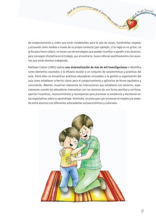 G
uía de orientaciones para el buen t
rato
a niños y niñas
en
el Nivel Inicial
de comportamiento y orden que están establecidas para la sala de clases, haciéndolas respetar
y actuando como modelo a través de su propia conducta (por ejemplo, si la regla es no gritar, no
grita para hacer callar); no hacen uso de estrategias que puedan humillar o agredir a los alumnos,
para conseguir disciplina en el trabajo, por el contrario, busca reforzar positivamente a los alum-
nos que están atentos trabajando.
Kathleen Cotton (1995) realiza una sistematización de más de mil investigaciones e identifica
como elementos asociados a la eficacia escolar a un conjunto de características y prácticas del
aula. Entre ellas se encuentran prácticas educadores vinculadas a la gestión y organización del
aula como establecer criterios claros para el comportamiento y aplicarlos de forma equitativa y
consistente. Además, muestran relevancia las interacciones que establecen con alumnos, espe-
cialmente cuando los educadores interactúan con los alumnos de una forma positiva y cariñosa,
aportan incentivos, reconocimientos y recompensas para promover la excelencia y mantienen al-
tas expectativas sobre su aprendizaje. Asimismo, se preocupan por promover el respeto y la empa-
tía entre alumnos con diferentes antecedentes socioeconómicos y culturales.
17
 