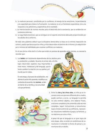 G
uía de orientaciones para el buen t
rato
a niños y niñas
en
el Nivel Inicial
b. La madurez personal, constituido por la confianza, el manejo de las emociones, la persistencia
y la capacidad para tolerar la frustración. La madurez no es un fenómeno espontáneo sino una
respuesta a las peticiones y expectativas de la sociedad.
c. La interiorización de normas morales para el desarrollo de la conciencia, que se evidencian en
conductas externas.
d. La seguridad emocional, que se consigue con el soporte emocional adecuado proporcionado por
los adultos de su entorno.
De todo esto podemos deducir que la disciplina democrática se basa en la mínima imposición de
control, puesto que busca que los niños y niñas desarrollen el dominio de sí mismos y la adquisición
por si mismos de habilidades para resolver conflictos con madurez.
En el caso de los niños de 0 a 5 años que están en proceso de aprender estas normas, es necesario
recordar que:
1. Los bebés son totalmente dependientes de los adultos para
su protección y cuidado. Durante el primer año, el niño
logra desarrollar aspectos muy importantes a
nivel motor, intelectual y del lenguaje, que le
harán cambiar la relación con sus padres y el
mundo que le rodea.
En esta etapa, el proceso de socialización, me-
dianteelcualelniñoaprendeamodificar sus
conductas de acuerdo a las normas, se dan
al interior de su familia y a la comunidad
a la que pertenece.
2. Entre los dos y los cinco años, el niño ya se re-
conoce como una persona diferente de su madre,
puede caminar y correr, su lenguaje le permite
no solo nombrar objetos, sino elaborar frases,
oraciones completas y de contenido cada vez más
complejos, seguir instrucciones y comunicarse,
logra el total control de sus esfínteres, represen-
tar situaciones mediante el juego y la fantasía, y
se relaciona con otros niños.
A pesar de que el lenguaje es un gran logro de
esta etapa, ellos no están en condiciones de co-
municarse ni entender la forma de pensar y co-
municarse de un adulto.
En el caso de los niños de 0 a 5 años que están en proceso de aprender estas normas, es necesario
son totalmente dependientes de los adultos para
su protección y cuidado. Durante el primer año, el niño
logra desarrollar aspectos muy importantes a
nivel motor, intelectual y del lenguaje, que le
harán cambiar la relación con sus padres y el
En esta etapa, el proceso de socialización, me-
dianteelcualelniñoaprendeamodificar sus
2.
19
 