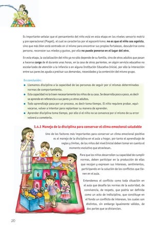 Es importante señalar que el pensamiento del niño está en esta etapa en los niveles sensorio motriz
y pre operacional (Piaget), el cual se caracteriza por el egocentrismo; no es que el niño sea egoísta,
sino que más bien está centrado en sí mismo para encontrar sus propias fortalezas, descubrirse como
persona, reconocer sus miedos y gustos, por ello no puede ponerse en el lugar del otro.
En esta etapa, la socialización del niño ya no sólo depende de su familia, sino de otros adultos que pasan
a hacerse cargo de él durante unas horas, en la casa de otros parientes, en algún servicio educativo no
escolarizado de atención a la infancia o en alguna Institución Educativa Inicial, por ello la interacción
entre sus pares les ayuda a precisar sus demandas, necesidades y la contención del mismo grupo.
1.4.1 Manejo de la disciplina para conservar el clima emocional saludable
Uno de los factores más importantes para conservar un clima emocional positivo
es el manejo de la disciplina en el aula u hogar, por tanto el aprendizaje de
reglas y límites, de los niños del nivel Inicial deben tomar en cuenta el
momento evolutivo que atraviesan.
Para que los niños desarrollen su capacidad de cumplir
normas, deben participar en la producción de ellas
que recojan y expresen sus intereses, sentimientos,
participando en la solución de los conflictos que tie-
nen en el aula.
Entendemos el conflicto como toda situación en
el aula que desafía las normas de la autoridad, de
convivencia, de respeto, que podría ser definida
como un acto de indisciplina, que constituye en
el fondo un conflicto de intereses, los cuales son
distintos, sin embargo igualmente válidos, de
dos partes que se distancian.
En conclusión:
l Llamamos disciplina a la capacidad de las personas de seguir por sí mismas determinadas
normas de comportamiento.
l Estacapacidadnolatraennecesariamentelosniñosdesucasa.Sedesarrollapocoapoco,esdecir
se aprende en referencia a sus pares y a otros adultos.
l Todo aprendizaje pasa por un proceso, es decir toma tiempo. El niño requiere probar, equi-
vocarse, volver a intentar para replantear su manera de aprender.
l Aprender disciplina toma tiempo, por ello si el niño no se convence por sí mismo de su error
volverá a cometerlo.
1.4.1 Manejo de la disciplina para conservar el clima emocional saludable
Uno de los factores más importantes para conservar un clima emocional positivo
es el manejo de la disciplina en el aula u hogar, por tanto el aprendizaje de
reglas y límites, de los niños del nivel Inicial deben tomar en cuenta el
momento evolutivo que atraviesan.
Para que los niños desarrollen su capacidad de cumplir
normas, deben participar en la producción de ellas
que recojan y expresen sus intereses, sentimientos,
participando en la solución de los conflictos que tie
nen en el aula.
Entendemos el conflicto como toda situación en
el aula que desafía las normas de la autoridad, de
convivencia, de respeto, que podría ser definida
como un acto de indisciplina, que constituye en
el fondo un conflicto de intereses, los cuales son
distintos, sin embargo igualmente válidos, de
dos partes que se distancian.
20
 