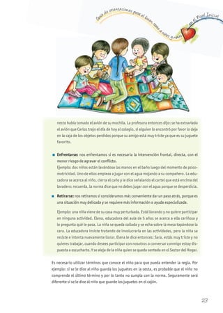 G
uía de orientaciones para el buen t
rato
a niños y niñas
en
el Nivel Inicial
os y niñiñi añañ s
nesto había tomado el avión de su mochila. La profesora entonces dijo: se ha extraviado
el avión que Carlos trajo el día de hoy al colegio, si alguien lo encontró por favor lo deja
en la caja de los objetos perdidos porque su amigo está muy triste ya que es su juguete
favorito.
n Enfrentarse: nos enfrentamos si es necesaria la intervención frontal, directa, con el
menor riesgo de agravar el conflicto.
Ejemplo: dos niños están lavándose las manos en el baño luego del momento de psico-
motricidad. Uno de ellos empieza a jugar con el agua mojando a su compañero. La edu-
cadora se acerca al niño, cierra el caño y le dice señalando el cartel que está encima del
lavadero: recuerda, la norma dice que no debes jugar con el agua porque se desperdicia.
n Retirarse: nos retiramos si consideramos más conveniente dar un paso atrás, porque es
una situación muy delicada y se requiere más información o ayuda especializada.
Ejemplo: una niña viene de su casa muy perturbada. Está llorando y no quiere participar
en ninguna actividad. Elena, educadora del aula de 5 años se acerca a ella cariñosa y
le pregunta qué le pasa. La niña se queda callada y se echa sobre la mesa tapándose la
cara. La educadora insiste tratando de involucrarla en las actividades, pero la niña se
resiste e intenta nuevamente llorar. Elena le dice entonces: Sara, estás muy triste y no
quieres trabajar, cuando desees participar con nosotros o conversar conmigo estoy dis-
puesta a escucharte. Y se aleja de la niña quien se queda sentada en el Sector del Hogar.
Es necesario utilizar términos que conoce el niño para que pueda entender la regla. Por
ejemplo: si se le dice al niño guarda los juguetes en la cesta, es probable que el niño no
comprenda el último término y por lo tanto no cumpla con la norma. Seguramente será
diferente si se le dice al niño que guarde los juguetes en el cajón.
23
 