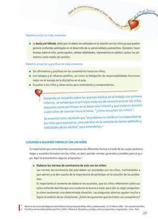 G
uía de orientaciones para el buen t
rato
a niños y niñas
en
el Nivel Inicial
Debemos evitar en todo momento:
Debemos propiciar y practicar en todo momento:
Haciendo un recuento sobre los avances hechos en el trabajo con primera
infancia, se señala que al principio trataron de concentrarse en los niños
pequeños como partícipes en el desarrollo infantil y que trataron durante
cuatro años de avanzar hacia el tema, “¿cómo escuchan los niños?”.
Se encontró como resultado que “el problema no reside en la incapacidad de
los niños para expresarse, sino más bien en la carencia de ciertas aptitudes y
habilidades de los adultos” para entenderlos.*
LLEGANDO A ACUERDOS FORMALES CON LOS NIñOS
Es importante que como docentes conozcamos las diferentes formas a través de las cuales podemos
llegar a acuerdos formales con los niños, es decir acordar normas generales y estables para el gru-
po. Aquí te presentamos algunas propuestas.4
* MemoriadelaConsultaRegionalsobreViolenciaSexualhacialasNiñas,NiñosyAdolescentes.21-24febrero2001-SanJosédeCostaRica.
4 Pontificia Universidad Católica del Perú (1995). Módulo 8: Disciplina y castigo, entre la imposición y negociación. Lima - Perú
l La burla y el ridículo, dado que no deben ser utilizadas en la relación con los niños ya que pueden
generar profundas patologías en el desarrollo de su personalidad y autoestima. Ejemplos: hacer
bromas sobre el niño, poner apodos, señalar debilidades, reprenderlos en público, quitar los ali-
mentos como medio de sanción.
l Ser afirmativos y positivos en los comentarios hacia los niños.
l Los halagos y el refuerzo positivo, así como la delegación de responsabilidades funcionan
mejor en el manejo de la disciplina en el aula.
l Escuchar a los niños y observarlos para entenderlos y comprenderlos.
l Elaborar las normas de convivencia de aula con los niños:
Las normas de convivencia del aula deben ser acordadas con los niños, motivándolos a
que opinen y se den cuenta de la importancia de participar en la solución de los proble-
mas.
Es importante al momento de elaborar los acuerdos, que los niños reflexionen sobre sus
actos evitando decirles que una conducta es buena o mala; para ello es mejor preguntar-
le cómo resolverían una determinada situación. Las preguntas abiertas ayudan mucho a
lograr el análisis de las situaciones: ¿Cómo les gustarían que les traten sus compañeros?
25
 