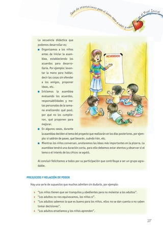 G
uía de orientaciones para el buen t
rato
a niños y niñas
en
el Nivel Inicial
PREJUICIOS y RELACIÓN DE PODER
Hay una serie de supuestos que muchos admiten sin dudarlo, por ejemplo:
La secuencia didáctica que
podemos desarrollar es:
n Organizamos a los niños
antes de iniciar la asam-
blea, estableciendo los
acuerdos para desarro-
llarla. Por ejemplo: levan-
tar la mano para hablar,
decir las cosas sin ofender
a los amigos, proponer
ideas, etc.
n Iniciamos la asamblea
evaluando los acuerdos,
responsabilidades y me-
tas personales de la sema-
na analizando: qué pasó,
por qué no los cumplie-
ron, qué proponen para
mejorar.
n En algunos casos, durante
la asamblea deciden el tema del proyecto que realizarán en los días posteriores, por ejem-
plo: si saldrán de paseo, qué llevarán, cuándo irán, etc.
n Mientras los niños conversan, anotaremos las ideas más importantes en la pizarra. La
asamblea tendrá una duración corta, para ello debemos estar atentos y observar si el
tema o el interés de los chicos se agotó.
Al concluir felicitamos a todos por su participación que contribuye a ser un grupo agra-
dable.
X “Los niños tienen que ser tranquilos y obedientes para no molestar a los adultos”.
X “Los adultos no nos equivocamos, los niños sí”.
X “Los adultos sabemos lo que es bueno para los niños, ellos no se dan cuenta o no saben
tomar decisiones”.
X “Los adultos enseñamos y los niños aprenden”.
27
 