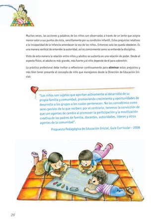 Muchas veces, las acciones y palabras de los niños son observadas a través de un lente que asigna
menor valor a sus puntos de vista, sencillamente por su condición infantil. Estos prejuicios relativos
a la incapacidad de la infancia amordazan la voz de los niños. Entonces solo les queda obedecer. Es
una manera vertical de entender la autoridad, así es comúnmente como se entiende la disciplina.
Visto de esta manera la relación entre niños y adultos se sustenta en una relación de poder. Desde el
aspecto físico, el adulto es más grande, más fuerte y el niño depende de él para sobrevivir.
La práctica profesional debe invitar a reflexionar continuamente para eliminar estos prejuicios y
más bien tener presente el concepto de niño que manejamos desde la Dirección de Educación Ini-
cial:
“Los niños son sujetos que aportan activamente al desarrollo de su
propia familia y comunidad, promoviendo crecimiento y oportunidades de
desarrollo a los grupos a los cuales pertenecen. No los concebimos como
seres pasivos de lo que reciben; por el contrario, tenemos la convicción de
que son agentes de cambio al promover la participación y la movilización
creativa de los padres de familia, docentes, autoridades, líderes y otros
agentes de la comunidad”.
Propuesta Pedagógica de Educación Inicial, Guía Curricular - 2008
28
 