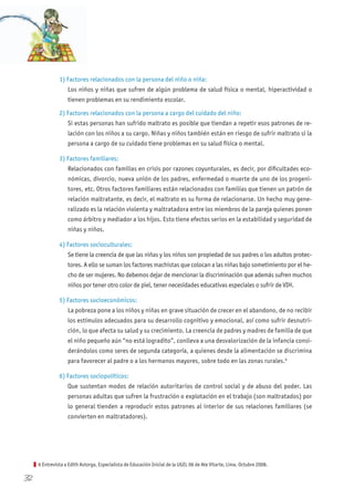 32
1) Factores relacionados con la persona del niño o niña:
Los niños y niñas que sufren de algún problema de salud física o mental, hiperactividad o
tienen problemas en su rendimiento escolar.
2) Factores relacionados con la persona a cargo del cuidado del niño:
Si estas personas han sufrido maltrato es posible que tiendan a repetir esos patrones de re-
lación con los niños a su cargo. Niñas y niños también están en riesgo de sufrir maltrato si la
persona a cargo de su cuidado tiene problemas en su salud física o mental.
3) Factores familiares:
Relacionados con familias en crisis por razones coyunturales, es decir, por dificultades eco-
nómicas, divorcio, nueva unión de los padres, enfermedad o muerte de uno de los progeni-
tores, etc. Otros factores familiares están relacionados con familias que tienen un patrón de
relación maltratante, es decir, el maltrato es su forma de relacionarse. Un hecho muy gene-
ralizado es la relación violenta y maltratadora entre los miembros de la pareja quienes ponen
como árbitro y mediador a los hijos. Esto tiene efectos serios en la estabilidad y seguridad de
niñas y niños.
4) Factores socioculturales:
Se tiene la creencia de que las niñas y los niños son propiedad de sus padres o los adultos protec-
tores. A ello se suman los factores machistas que colocan a las niñas bajo sometimiento por el he-
cho de ser mujeres. No debemos dejar de mencionar la discriminación que además sufren muchos
niños por tener otro color de piel, tener necesidades educativas especiales o sufrir de VIH.
5) Factores socioeconómicos:
La pobreza pone a los niños y niñas en grave situación de crecer en el abandono, de no recibir
los estímulos adecuados para su desarrollo cognitivo y emocional, así como sufrir desnutri-
ción, lo que afecta su salud y su crecimiento. La creencia de padres y madres de familia de que
el niño pequeño aún “no está logradito”, conlleva a una desvalorización de la infancia consi-
derándolos como seres de segunda categoría, a quienes desde la alimentación se discrimina
para favorecer al padre o a los hermanos mayores, sobre todo en las zonas rurales.6
6) Factores sociopolíticos:
Que sustentan modos de relación autoritarios de control social y de abuso del poder. Las
personas adultas que sufren la frustración o explotación en el trabajo (son maltratados) por
lo general tienden a reproducir estos patrones al interior de sus relaciones familiares (se
convierten en maltratadores).
6 Entrevista a Edith Astorga, Especialista de Educación Inicial de la UGEL 06 de Ate Vitarte, Lima. Octubre 2008.
 