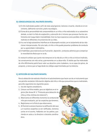 G
uía de orientaciones para el buen t
rato
a niños y niñas
en
el Nivel Inicial
33
D) CONSECUENCIAS DEL MALTRATO INFANTIL:
1) El niño maltratado pueden sufrir de mala salud general, lesiones o muerte, retardo en el cre-
cimiento, deficiente nutrición y daño neurológico.
2) El área de la personalidad más comprometida en un niño o niña maltratados es su autoestima
dañada, es decir la falta de aceptación y valoración de sí mismos que provocan fuertes sen-
timientos de inseguridad e inestabilidad. Esto los hace exponerse como posibles víctimas de
maltrato en diferentes circunstancias de sus vidas.
3) A su vez la baja autoestima interfiere en el desempeño escolar y en el aislamiento de las rela-
ciones interpersonales. Por otro lado, el niño o niña puede presentar problemas de conducta
por su agresividad e indisciplina.
4) Irritabilidad, poca tolerancia a la frustración, depresión, conductas adictivas para compensar
la necesidad de afecto que no se da.
Es necesario señalar que cuanto más temprano en la vida de un niño o niña se inicia el maltrato,
las consecuencias son más serias y permanentes en su desarrollo. El adulto que fue maltratado
de niño difícilmente podrá hacer valer sus derechos como ciudadano, no es capaz de opinar, de
proponer, a menos que se haga desde los códigos experimentados por la violencia.
E) DETECCIÓN DE MALTRATO INFANTIL
Para la detección de maltrato infantil en el aula tendremos que hacer uso de un instrumento que
nos permita recolectar información objetiva del niño o niña que presumimos que es maltratado,
para ello seguiremos los siguientes pasos:
1. Uso del registro anecdotario.
2. Colocar una ficha modelo, para ser objetivos en el re-
gistro (Ver Anexo Nº 3: ”Protocolo para detección de
niños y niñas víctimas de violencia”).
3. Observamos en diferentes momentos la conducta del
niño para evaluarlo, por las sospechas que tenemos.
4. Registramos en la ficha lo que observamos.
5. Al final de la semana hacemos la calificación del caso
y si nuestras sospechas se ven ratificadas, tomemos
cartas en el asunto, hablando con los padres y po-
niendo en autos a la directora o docente coordina-
dora.
Observamos en diferentes momentos la conducta del
 
