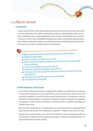 G
uía de orientaciones para el buen t
rato
a niños y niñas
en
el Nivel Inicial
35
2. 2 Abuso sexual
A) DEFINICIÓN
El abuso sexual infantil es todo acto de índole sexual que una persona (que sea mayor que la niña
o el niño: adolescente, joven, adulta, anciana) ejerce desde una relación de poder sobre una niña,
niño o adolescente para su propia gratificación sexual. El abuso sexual infantil ocurre cuando se
involucra a un niño o niña en actividades sexuales para las cuales no se encuentra preparado ya que
por el nivel de su desarrollo y madurez, no puede comprender los sentimientos que esa experiencia
le provoca y, por lo tanto, no puede otorgar su consentimiento.
B)MITOS RESPECTO AL ABUSO SExUAL
Uno de ellos sostiene que hay abuso sí solamente hay violación con penetración; sin embargo,
el abuso puede realizarse con o sin contacto físico, con o sin fuerza física, puede ser en forma
ocasional o repetitiva. Son actos de índole sexual el exhibicionismo, los manoseos al niño o el
tocamiento al adulto abusador, la exposición o realización de videos o fotografías pornográficas,
la prostitución, hasta el coito y/o violación. La mínima intrusión o sugestión psicológica son
también abuso sexual.
Otro mito está relacionado con una justificación que con frecuencia dan los perpetradores del
abuso sexual es que el niño, niña o adolescente “aceptaron” o “dejaron” que el hecho se diera.
Decimos que se considera abuso, aún si el niño o la niña dan su consentimiento pues ellos aún
no han logrado el desarrollo que los capacita para aceptar o rechazar una actividad sexual, con
plena conciencia de lo que ello significa.
El abuso sexual infantil ocurre cuando se involucra a un niño o niña en
actividades sexuales como:
n Acceso carnal por vía vaginal, anal o bucal.
n Actos similares introduciendo objetos o partes del cuerpo por alguna de las
vías mencionadas.
n Tocamientos indebidos en sus zonas íntimas.
n Exhibición de genitales del agresor hacia el niño.
n Contemplación de los cuerpos desnudos de los niños y niñas por parte de los
perpetradores.
n Exposición a pornografía o escenas de sexo implícito.
n Participación en pornografía.
 