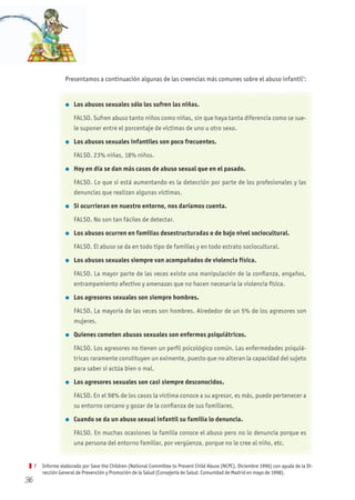 36
Presentamos a continuación algunas de las creencias más comunes sobre el abuso infantil7
:
l Los abusos sexuales sólo los sufren las niñas.
FALSO. Sufren abuso tanto niños como niñas, sin que haya tanta diferencia como se sue-
le suponer entre el porcentaje de víctimas de uno u otro sexo.
l Los abusos sexuales infantiles son poco frecuentes.
FALSO. 23% niñas, 18% niños.
l hoy en día se dan más casos de abuso sexual que en el pasado.
FALSO. Lo que si está aumentando es la detección por parte de los profesionales y las
denuncias que realizan algunas víctimas.
l Si ocurrieran en nuestro entorno, nos daríamos cuenta.
FALSO. No son tan fáciles de detectar.
l Los abusos ocurren en familias desestructuradas o de bajo nivel sociocultural.
FALSO. El abuso se da en todo tipo de familias y en todo estrato sociocultural.
l Los abusos sexuales siempre van acompañados de violencia física.
FALSO. La mayor parte de las veces existe una manipulación de la confianza, engaños,
entrampamiento afectivo y amenazas que no hacen necesaria la violencia física.
l Los agresores sexuales son siempre hombres.
FALSO. La mayoría de las veces son hombres. Alrededor de un 5% de los agresores son
mujeres.
l Quienes cometen abusos sexuales son enfermos psiquiátricos.
FALSO. Los agresores no tienen un perfil psicológico común. Las enfermedades psiquiá-
tricas raramente constituyen un eximente, puesto que no alteran la capacidad del sujeto
para saber si actúa bien o mal.
l Los agresores sexuales son casi siempre desconocidos.
FALSO. En el 98% de los casos la víctima conoce a su agresor, es más, puede pertenecer a
su entorno cercano y gozar de la confianza de sus familiares.
l Cuando se da un abuso sexual infantil su familia lo denuncia.
FALSO. En muchas ocasiones la familia conoce el abuso pero no lo denuncia porque es
una persona del entorno familiar, por vergüenza, porque no le cree al niño, etc.
7 Informe elaborado por Save the Children (National Committee to Prevent Child Abuse (NCPC), Diciembre 1996) con ayuda de la Di-
rección General de Prevención y Promoción de la Salud (Consejería de Salud. Comunidad de Madrid en mayo de 1998).
 