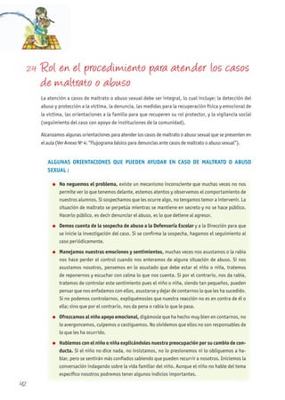 42
2.4 Rol en el procedimiento para atender los casos
de maltrato o abuso
La atención a casos de maltrato o abuso sexual debe ser integral, lo cual incluye: la detección del
abuso y protección a la víctima, la denuncia, las medidas para la recuperación física y emocional de
la víctima, las orientaciones a la familia para que recuperen su rol protector, y la vigilancia social
(seguimiento del caso con apoyo de instituciones de la comunidad).
Alcanzamos algunas orientaciones para atender los casos de maltrato o abuso sexual que se presenten en
el aula (Ver Anexo Nº 4: “Flujograma básico para denuncias ante casos de maltrato o abuso sexual”).
ALGUNAS ORIENTACIONES QUE PUEDEN AyUDAR EN CASO DE MALTRATO O ABUSO
SExUAL :
l No neguemos el problema, existe un mecanismo inconsciente que muchas veces no nos
permite ver lo que tenemos delante, estemos atentos y observemos el comportamiento de
nuestros alumnos. Si sospechamos que les ocurre algo, no tengamos temor a intervenir. La
situación de maltrato se perpetúa mientras se mantiene en secreto y no se hace público.
Hacerlo público, es decir denunciar el abuso, es lo que detiene al agresor.
l Demos cuenta de la sospecha de abuso a la Defensoría Escolar y a la Dirección para que
se inicie la investigación del caso. Si se confirma la sospecha, hagamos el seguimiento al
caso periódicamente.
l Manejamos nuestras emociones y sentimientos, muchas veces nos asustamos o la rabia
nos hace perder el control cuando nos enteramos de alguna situación de abuso. Si nos
asustamos nosotros, pensemos en lo asustado que debe estar el niño o niña, tratemos
de reponernos y escuchar con calma lo que nos cuenta. Si por el contrario, nos da rabia,
tratemos de controlar este sentimiento pues el niño o niña, siendo tan pequeños, pueden
pensar que nos enfadamos con ellos, asustarse y dejar de contarnos lo que les ha sucedido.
Si no podemos controlarnos, expliquémosles que nuestra reacción no es en contra de él o
ella; sino que por el contrario, nos da pena o rabia lo que le pasa.
l Ofrezcamos al niño apoyo emocional, digámosle que ha hecho muy bien en contarnos, no
lo avergoncemos, culpemos o castiguemos. No olvidemos que ellos no son responsables de
lo que les ha ocurrido.
l hablemos con el niño o niña explicándoles nuestra preocupación por su cambio de con-
ducta. Si el niño no dice nada, no insistamos, no lo presionemos ni lo obliguemos a ha-
blar, pero se sentirán más confiados sabiendo que pueden recurrir a nosotros. Iniciemos la
conversación indagando sobre la vida familiar del niño. Aunque el niño no hable del tema
específico nosotros podremos tener algunos indicios importantes.
 