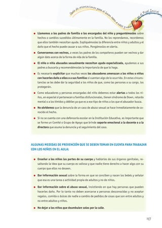 G
uía de orientaciones para el buen t
rato
a niños y niñas
en
el Nivel Inicial
43
ALGUNAS MEDIDAS DE PREVENCIÓN QUE SE DEBEN TOMAR EN CUENTA PARA TRABAJAR
CON LOS NIñOS EN EL AULA:
y
l Llamemos a los padres de familia o los encargados del niño y preguntémosles sobre
hechos o cambios sucedidos últimamente en la familia. No los reprendamos, recordemos
que ellos también necesitan ayuda. Expliquémosles la diferencia entre niños y adultos y el
daño que el hecho puede causar a sus niños. Pongámoslos en alerta.
l Conversemos con vecinos, a veces los padres de los compañeros pueden ser vecinos y dar
algún dato acerca de la forma de vida de la familia.
l El niño o niña abusados sexualmente necesitan ayuda especializada, ayudemos a sus
padres a buscarla y recomendémosles la importancia de que lo haga.
l Es necesario explicitar que muchas veces los abusadores amenazan a los niños o niñas
con hacerles daño a ellos o a sus familias si cuentan algo de lo ocurrido. En estas circuns-
tancias se les debe dar la seguridad a los niños de que, como las personas a su cargo, los
protegerán.
l Como educadores y personas encargadas del niño debemos estar alertas a todos los ni-
ños, en especial si pertenecen a familias disfuncionales, tienen síndrome de Down, retardo
mental o a los tímidos y débiles ya que es a ese tipo de niños a los que el abusador busca.
l No olvidemos que la denuncia de un caso de abuso sexual se hace inmediatamente de co-
nocido el hecho.
l Si no se cuenta con una defensoría escolar en la Institución Educativa, es importante que
se forme un Comité o Grupo de Apoyo que brinde soporte emocional a la docente o a la
directora que asuma la denuncia y el seguimiento del caso.
l Enseñar a los niños las partes de su cuerpo y hablarles de sus órganos genitales, re-
saltando la idea que su cuerpo es valioso y que nadie tiene derecho a hacer algo con su
cuerpo que ellos no deseen.
l Dar información sexual sobre la forma en que se conciben y nacen los bebés y señalar
que esa es una tarea o actividad propia de adultos y no de niños.
l Dar información sobre el abuso sexual, insistiendo en que hay personas que pueden
hacerles daño. Por lo tanto no deben acercarse a personas desconocidas y no aceptar
regalos, comida o dulces de nadie a cambio de pedidos de cosas que son entre adultos y
no entre adultos y niños.
l No dejar a los niños que deambulen solos por la calle.
 