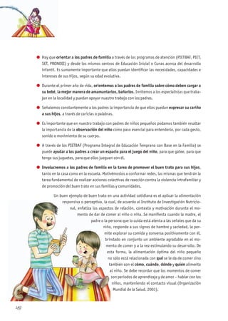 48
l Hay que orientar a los padres de familia a través de los programas de atención (PIETBAF, PIET,
SET, PRONOEI) y desde los mismos centros de Educación Inicial o Cunas acerca del desarrollo
infantil. Es sumamente importante que ellos puedan identificar las necesidades, capacidades e
intereses de sus hijos, según su edad evolutiva.
l Durante el primer año de vida, orientemos a los padres de familia sobre cómo deben cargar a
su bebé, la mejor manera de amamantarlos, bañarlos. Invitemos a los especialistas que traba-
jan en la localidad y puedan apoyar nuestro trabajo con los padres.
l Señalemos constantemente a los padres la importancia de que ellos puedan expresar su cariño
a sus hijos, a través de caricias o palabras.
l Es importante que en nuestro trabajo con padres de niños pequeños podamos también resaltar
la importancia de la observación del niño como paso esencial para entenderlo, por cada gesto,
sonido o movimiento de su cuerpo.
l A través de los PIETBAF (Programa Integral de Educación Temprana con Base en la Familia) se
puede ayudar a los padres a crear un espacio para el juego del niño, para que gatee, para que
tenga sus juguetes, para que ellos jueguen con él.
l Involucremos a los padres de familia en la tarea de promover el buen trato para sus hijos,
tanto en la casa como en la escuela. Motivémoslos a conformar redes, las mismas que tendrán la
tarea fundamental de realizar acciones colectivas de reacción contra la violencia intrafamiliar y
de promoción del buen trato en sus familias y comunidades.
Un buen ejemplo de buen trato en una actividad cotidiana es el aplicar la alimentación
responsiva o perceptiva, la cual, de acuerdo al Instituto de Investigación Nutricio-
nal, enfatiza los aspectos de relación, contexto y motivación durante el mo-
mento de dar de comer al niño o niña. Se manifiesta cuando la madre, el
padre o la persona que lo cuida está atenta a las señales que da su
niño, responde a sus signos de hambre y saciedad, le per-
mite explorar su comida y conversa positivamente con él,
brindado en conjunto un ambiente agradable en el mo-
mento de comer y a la vez estimulando su desarrollo. De
esta forma, la alimentación óptima del niño pequeño
no sólo está relacionada con qué se le da de comer sino
también con el cómo, cuándo, dónde y quién alimenta
al niño. Se debe recordar que los momentos de comer
son periodos de aprendizaje y de amor – hablar con los
niños, manteniendo el contacto visual (Organización
Mundial de la Salud, 2003).
responsiva o perceptiva, la cual, de acuerdo al Instituto de Investigación Nutricio
nal, enfatiza los aspectos de relación, contexto y motivación durante el mo
mento de dar de comer al niño o niña. Se manifiesta cuando la madre, el
padre o la persona que lo cuida está atenta a las señales que da su
niño, responde a sus signos de hambre y saciedad, le per
mite explorar su comida y conversa positivamente con él,
brindado en conjunto un ambiente agradable en el mo
mento de comer y a la vez estimulando su desarrollo. De
esta forma, la alimentación óptima del niño pequeño
no sólo está relacionada con
también con el
al niño. Se debe recordar que los momentos de comer
 