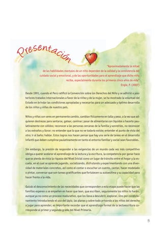 Desde 1991, cuando el Perú ratificó la Convención sobre los Derechos del Niño y se adhirió a pos-
teriores tratados internacionales a favor de la niñez y de la mujer, se ha mostrado la voluntad del
Estado en brindar las condiciones apropiadas y necesarias para un adecuado y óptimo desarrollo
de los niños y niñas de nuestro país.
Niños y niñas son seres en permanente cambio, cambian físicamente en talla y peso, a la vez que ad-
quieren destrezas para sentarse, gatear, caminar; pasar de alimentarse con líquidos a hacerlo pau-
latinamente con sólidos; reconocer a las personas cercanas de la familia y sonreírles, no reconocer
a los extraños y llorar; no entender que lo que no ve todavía existe; entender el punto de vista del
otro; ir al baño; hablar. Estos logros nos hacen pensar que hay una serie de tareas en el desarrollo
infantil que deben cumplirse paulatinamente en tanto el entorno familiar y social sean favorables.
Sin embargo, la presión de responder a las exigencias de un mundo cada vez más competitivo
obliga a querer acelerar el aprendizaje de la lectura y la escritura, la competencia por ganar hace
que se pierda de vista la riqueza del Nivel Inicial como un lugar de tránsito entre el hogar y la es-
cuela, en el cual se aprende jugando, socializando, disfrutando y experimentando con una diver-
sidad de materiales concretos, así como el contar o escuchar un cuento, cantar, hacer modelado
o pintar, conversar que son tareas gratificantes que fortalecen su autoestima y su capacidad para
hacer frente a la vida.
Quizás el desconocimiento de las necesidades que corresponden a esta etapa puede hacer que las
familias esperen o se empeñen en hacer que lean, que escriban, seguramente los niños lo harán,
aunque ya no como un proceso madurativo, que los lleva a descubrir, explorar, sino por condicio-
namiento introduciendo el uso del lápiz, las planas y sobre todo privando a los niños del derecho
a jugar para aprender; es importante recordar que el aprendizaje formal de la lectoescritura co-
rresponde al primer y segundo grado del Nivel Primaria.
“Aproximadamente la mitad
de las habilidades mentales de un niño dependen de la calidad y la consistencia del
cuidado social y emocional, y de las oportunidades para el aprendizaje que dicho niño
reciba, especialmente durante los primeros cinco años de vida”
Engle, P. (2007)
de las habilidades mentales de un niño dependen de la calidad y la consistencia del
Presentación
5
 
