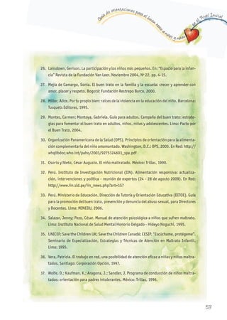 G
uía de orientaciones para el buen t
rato
a niños y niñas
en
el Nivel Inicial
26. Lansdown, Gerison. La participación y los niños más pequeños. En: “Espacio para la infan-
cia” Revista de la Fundación Van Leer. Noviembre 2004, Nº 22. pp. 4-15.
27. Mejía de Camargo, Sonia. El buen trato en la familia y la escuela: crecer y aprender con
amor, placer y respeto. Bogotá: Fundación Restrepo Barco, 2000.
28. Miller, Alice. Por tu propio bien: raíces de la violencia en la educación del niño. Barcelona:
Tusquets Editores, 1995.
29. Montes, Carmen; Montoya, Gabriela. Guía para adultos. Campaña del buen trato: estrate-
gias para fomentar el buen trato en adultos, niños, niñas y adolescentes. Lima: Pacto por
el Buen Trato, 2004.
30. Organización Panamericana de la Salud (OPS). Principios de orientación para la alimenta-
ción complementaria del niño amamantado. Washington, D.C.: OPS, 2003. En Red: http://
whqlibdoc.who.int/paho/2003/9275324603_spa.pdf
31. Osorio y Nieto, César Augusto. El niño maltratado. México: Trillas, 1990.
32. Perú. Instituto de Investigación Nutricional (IIN). Alimentación responsiva: actualiza-
ción, intervenciones y política - reunión de expertos (24 - 28 de agosto 2009). En Red:
http://www.iin.sld.pe/iin_news.php?art=157
33. Perú. Ministerio de Educación. Dirección de Tutoría y Orientación Educativa (DITOE). Guía
para la promoción del buen trato, prevención y denuncia del abuso sexual, para Directores
y Docentes. Lima: MINEDU, 2006.
34. Salazar, Jenny; Pezo, César. Manual de atención psicológica a niños que sufren maltrato.
Lima: Instituto Nacional de Salud Mental Honorio Delgado - Hideyo Noguchi, 1995.
35. UNICEF; Save the Children UK; Save the Children Canadá; CESIP. “Escúchame, protégeme”.
Seminario de Especialización, Estrategias y Técnicas de Atención en Maltrato Infantil.
Lima: 1995.
36. Vera, Patricia. El trabajo en red, una posibilidad de atención eficaz a niñas y niños maltra-
tados. Santiago: Corporación Opción, 1997.
37. Wolfe, D.; Kaufman, K.; Aragona, J.; Sandler, J. Programa de conducción de niños maltra-
tados: orientación para padres intolerantes. México: Trillas, 1996.
53
 