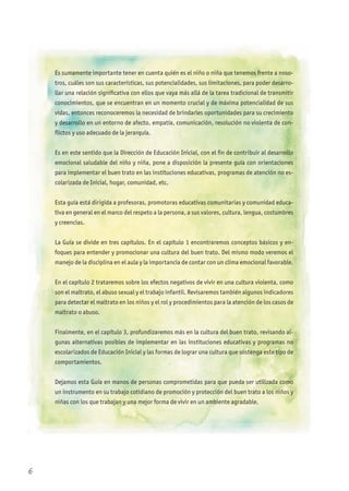 Es sumamente importante tener en cuenta quién es el niño o niña que tenemos frente a noso-
tros, cuáles son sus características, sus potencialidades, sus limitaciones, para poder desarro-
llar una relación significativa con ellos que vaya más allá de la tarea tradicional de transmitir
conocimientos, que se encuentran en un momento crucial y de máxima potencialidad de sus
vidas, entonces reconoceremos la necesidad de brindarles oportunidades para su crecimiento
y desarrollo en un entorno de afecto, empatía, comunicación, resolución no violenta de con-
flictos y uso adecuado de la jerarquía.
Es en este sentido que la Dirección de Educación Inicial, con el fin de contribuir al desarrollo
emocional saludable del niño y niña, pone a disposición la presente guía con orientaciones
para implementar el buen trato en las instituciones educativas, programas de atención no es-
colarizada de Inicial, hogar, comunidad, etc.
Esta guía está dirigida a profesoras, promotoras educativas comunitarias y comunidad educa-
tiva en general en el marco del respeto a la persona, a sus valores, cultura, lengua, costumbres
y creencias.
La Guía se divide en tres capítulos. En el capítulo 1 encontraremos conceptos básicos y en-
foques para entender y promocionar una cultura del buen trato. Del mismo modo veremos el
manejo de la disciplina en el aula y la importancia de contar con un clima emocional favorable.
En el capítulo 2 trataremos sobre los efectos negativos de vivir en una cultura violenta, como
son el maltrato, el abuso sexual y el trabajo infantil. Revisaremos también algunos indicadores
para detectar el maltrato en los niños y el rol y procedimientos para la atención de los casos de
maltrato o abuso.
Finalmente, en el capítulo 3, profundizaremos más en la cultura del buen trato, revisando al-
gunas alternativas posibles de implementar en las instituciones educativas y programas no
escolarizados de Educación Inicial y las formas de lograr una cultura que sostenga este tipo de
comportamientos.
Dejamos esta Guía en manos de personas comprometidas para que pueda ser utilizada como
un instrumento en su trabajo cotidiano de promoción y protección del buen trato a los niños y
niñas con los que trabajan y una mejor forma de vivir en un ambiente agradable.
6
 