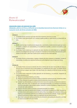 A nexo 6
Normativida d
CONVENCIÓN SOBRE LOS DEREChOS DEL NIñO
(Adoptada y abierta a la firma y ratificación por la Asamblea General de las Naciones Unidas en su
resolución 44/25, del 20 de noviembre de 1989)
...
Artículo 6
1. Los Estados Partes reconocen que todo niño tiene el derecho intrínseco a la vida.
2. Los Estados Partes garantizarán en la máxima medida posible la supervivencia y el desarrollo del
niño.
Artículo 7
1. El niño será inscripto inmediatamente después de su nacimiento y tendrá derecho desde que nace a
un nombre, a adquirir una nacionalidad y, en la medida de lo posible, a conocer a sus padres y a ser
cuidado por ellos.
2. Los Estados Partes velarán por la aplicación de estos derechos de conformidad con su legislación
nacional y las obligaciones que hayan contraído en virtud de los instrumentos internacionales perti-
nentes en esta esfera, sobre todo cuando el niño resultara de otro modo apátrida.
Artículo 8
1. Los Estados Partes se comprometen a respetar el derecho del niño a preservar su identidad, incluidos la
nacionalidad, el nombre y las relaciones familiares de conformidad con la ley sin injerencias ilícitas.
...
Artículo 24
1. Los Estados Partes reconocen el derecho del niño al disfrute del más alto nivel posible de salud y a
servicios para el tratamiento de las enfermedades y la rehabilitación de la salud. Los Estados Partes
se esforzarán por asegurar que ningún niño sea privado de su derecho al disfrute de esos servicios
sanitarios.
2. Los Estados Partes asegurarán la plena aplicación de este derecho y, en particular, adoptarán las
medidas apropiadas para:
a) Reducir la mortalidad infantil y en la niñez;
b) Asegurar la prestación de la asistencia médica y la atención sanitaria que sean necesarias a todos
los niños, haciendo hincapié en el desarrollo de la atención primaria de salud;
c) Combatir las enfermedades y la malnutrición en el marco de la atención primaria de la salud me-
diante, entre otras cosas, la aplicación de la tecnología disponible y el suministro de alimentos
nutritivos adecuados y agua potable salubre, teniendo en cuenta los peligros y riesgos de conta-
minación del medio ambiente;
d) Asegurar atención sanitaria prenatal y postnatal apropiada a las madres;
e) Asegurar que todos los sectores de la sociedad, y en particular los padres y los niños, conozcan los
principios básicos de la salud y la nutrición de los niños, las ventajas de la lactancia materna, la
higiene y el saneamiento ambiental y las medidas de prevención de accidentes, tengan acceso a la
educación pertinente y reciban apoyo en la aplicación de esos conocimientos;
f) Desarrollar la atención sanitaria preventiva, la orientación a los padres y la educación y servicios
en materia de planificación de la familia
...
65
 