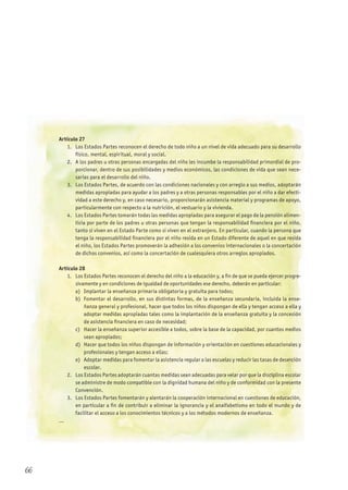 Artículo 27
1. Los Estados Partes reconocen el derecho de todo niño a un nivel de vida adecuado para su desarrollo
físico, mental, espiritual, moral y social.
2. A los padres u otras personas encargadas del niño les incumbe la responsabilidad primordial de pro-
porcionar, dentro de sus posibilidades y medios económicos, las condiciones de vida que sean nece-
sarias para el desarrollo del niño.
3. Los Estados Partes, de acuerdo con las condiciones nacionales y con arreglo a sus medios, adoptarán
medidas apropiadas para ayudar a los padres y a otras personas responsables por el niño a dar efecti-
vidad a este derecho y, en caso necesario, proporcionarán asistencia material y programas de apoyo,
particularmente con respecto a la nutrición, el vestuario y la vivienda.
4. Los Estados Partes tomarán todas las medidas apropiadas para asegurar el pago de la pensión alimen-
ticia por parte de los padres u otras personas que tengan la responsabilidad financiera por el niño,
tanto si viven en el Estado Parte como si viven en el extranjero. En particular, cuando la persona que
tenga la responsabilidad financiera por el niño resida en un Estado diferente de aquel en que resida
el niño, los Estados Partes promoverán la adhesión a los convenios internacionales o la concertación
de dichos convenios, así como la concertación de cualesquiera otros arreglos apropiados.
Artículo 28
1. Los Estados Partes reconocen el derecho del niño a la educación y, a fin de que se pueda ejercer progre-
sivamente y en condiciones de igualdad de oportunidades ese derecho, deberán en particular:
a) Implantar la enseñanza primaria obligatoria y gratuita para todos;
b) Fomentar el desarrollo, en sus distintas formas, de la enseñanza secundaria, incluida la ense-
ñanza general y profesional, hacer que todos los niños dispongan de ella y tengan acceso a ella y
adoptar medidas apropiadas tales como la implantación de la enseñanza gratuita y la concesión
de asistencia financiera en caso de necesidad;
c) Hacer la enseñanza superior accesible a todos, sobre la base de la capacidad, por cuantos medios
sean apropiados;
d) Hacer que todos los niños dispongan de información y orientación en cuestiones educacionales y
profesionales y tengan acceso a ellas;
e) Adoptar medidas para fomentar la asistencia regular a las escuelas y reducir las tasas de deserción
escolar.
2. Los Estados Partes adoptarán cuantas medidas sean adecuadas para velar por que la disciplina escolar
se administre de modo compatible con la dignidad humana del niño y de conformidad con la presente
Convención.
3. Los Estados Partes fomentarán y alentarán la cooperación internacional en cuestiones de educación,
en particular a fin de contribuir a eliminar la ignorancia y el analfabetismo en todo el mundo y de
facilitar el acceso a los conocimientos técnicos y a los métodos modernos de enseñanza.
...
66
 