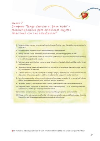 A nexo 7
Ca mpaña “Tengo derecho al bu en trato” -
recomenda ciones pa ra esta blecer mejores
rela ciones con tu s estu dia ntes10
1. Ten presente que eres una persona muy importante y significativa, y que ellas y ellos esperan siempre lo
mejor de ti.
2. Brinda tu tiempo para escucharlos, saber qué piensan y cómo se sienten.
3. Dialoga con ellas y ellos, interesante por sus necesidades, inquietudes y proyectos de vida.
4. Establece con tus estudiantes normas de convivencia que favorezcan relaciones interpersonales positivas
y un ambiente acogedor en la escuela.
5. Valora y respeta sus iniciativas, promueve su participación en la vida institucional. Ellas y ellos tienen
mucho que aportar.
6. Si requieres realizar una entrevista individual con cada uno de tus estudiantes, hazlo en un lugar adecua-
do y visible dentro de la escuela.
7. Acércate con cariño y respeto, no importa la edad que tengan y lo difícil que te parezca comunicarte con
ellas y ellos. Evita gestos, apodos o palabras en doble sentido que pueden resultar ofensivas.
8. Lo mejor que puedes dar es tu comprensión, tus conocimientos y orientación. No es necesario brindarles
objetos personales u obsequios (fotos, golosinas, adornos, ente otros).
9. Sé sincero, honesto y constante en el buen trato con tus estudiantes, ellas y ellos sabrán valorarlo.
10. Asegúrate que tus expresiones de afecto sean claras, que correspondan a tu rol formador y orientador,
que conozcan y sientan que siempre pueden confiar en ti.
11. Oriéntalos constantemente y enséñales a reconocer su faltas y respetarlos oportunamente.
12. Dialoga con los padres y madres de familia, infórmales acerca de los avances o dificultades que tienen su
hijas e hijos, y oriéntalos para que los apoyen en su desarrollo integral.
10 OrientacioneselaboradasporlaDireccióndeTutoríayOrientaciónEducativa(DITOE)enelmarcodelaCampaña“BuenTrato”
67
 