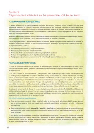 A nexo 8
Experiencia s exitosa s en la promoción del bu en trato
“LA SEMANA DEL BUEN TRATO” (COLOMBIA)
La semana del buen trato es una iniciativa de la Asociación “Afecto contra el Maltrato Infantil” y Pezeta Publicidad, para
promover el buen trato en Colombia. Tiene como objetivo involucrar a la comunidad y empieza por realizar eventos de
sensibilización con congresistas, diputados y concejales; promueve proyectos de acuerdos municipales y ordenanzas de-
partamentales sobre la semana del buen trato; a su vez apunta a que se elabore y tramite un proyecto de ley para contribuir
a que haya una mejor convivencia pacífica.
Así mismo se establecen convenios con las cadenas nacionales de televisión para la difusión de los mensajes que promue-
van el buen trato en las actividades y en las relaciones laborales de las empresas y entidades.
Este es un proyecto abierto a la participación de todas las personas, empresas y organizaciones interesadas en promover el
buen trato entre los seres humanos. Se invita a realizar compromisos. Por ejemplo: me comprometo con todas las personas,
en especial a los niños y niñas a:
l Tratar bien a quienes conozco o con quienes interactúe.
l A escuchar y opinar sin gritar, ni maltratar a nadie.
l Promover el afecto y las manifestaciones de amor y respeto hacia los demás.
l Proteger mi integridad personal y mi dignidad así como las de las demás.
l Trabajar para mejorar la convivencia al interior de mi familia y de la comunidad donde vivo.
“CAMPAñA DEL BUEN TRATO” (ChILE)
En Chile, la Convención Internacional de Derechos del Niño promulgada en agosto de 1990, reconoce que los niños y niñas
son sujetos de derecho, es decir, que tienen el derecho a ser protegidos contra cualquier forma de maltrato infantil, inclui-
do el abuso sexual.
En la Junta Nacional de Jardines infantiles (JUNJI) se tiene como objetivo asegurar que toda la comunidad chilena
se sienta y se haga responsable de que cada uno de los niños y niñas que crece en Chile sea bien tratado, cuidado y
amado. Se tiene la convicción, que cada niño y niña tiene derecho a ser cuidado, a que se le enseñe, a que se lo esti-
mule y proteja de riesgos. En JUNJI se asume que el desarrollo integral de niños y niñas sólo puede darse en contextos
humanos nutritivos socio-afectivamente. Para que esta aspiración sea una realidad posible, junto a la creación de
una política de protección a la infancia, es fundamental promover ambientes laborales armoniosos; ambas aristas son
necesarias para asegurar contextos sociales nutritivos que favorezcan el desarrollo integral de niños y niñas.
Considerando la importancia de abordar de manera directa temas vinculados al maltrato infantil, JUNJI decidió crear una
política institucional capaz de detectar, intervenir y prevenir oportunamente el maltrato y, al mismo tiempo, promover el
buen trato a todo nivel, para así instalar conocimientos, habilidades y procedimientos que sustenten una intervención de
apoyo pertinente en el contexto de los jardines infantiles.
Este énfasis institucional es abordado desde:
l Recursos humanos, promoviendo el buen trato hacia todos los funcionarios de la institución JUNJI, porque sabemos
que un funcionario que se siente bien tratado por la institución trasmitirá ese sentimiento a los niños y niñas que a
diario atiende.
l Departamento técnico, creando la Unidad de Protección y Buen Trato para que coordine todas las acciones tendientes
a promover buen trato, prevenir e intervenir en situaciones de maltrato infantil que afecten a niñas o niños de los jar-
dines infantiles.
En este sentido, JUNJI considera que el trabajo en el área de prevención de abuso y maltrato a los niños y niñas promueve
la misión institucional, en la medida que considera el resguardo de la salud mental de los niños y sus familias y, de esta
manera, allana el camino para favorecer el desarrollo integral y potenciar los procesos de aprendizaje en los niños y niñas
de mayor vulnerabilidad social en Chile.
68
 