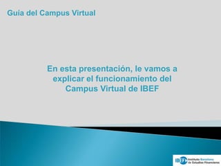 Guía del Campus Virtual
En esta presentación, le vamos a
explicar el funcionamiento del
Campus Virtual de IBEF
 