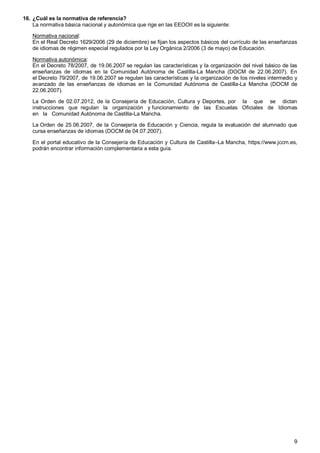 9
16. ¿Cuál es la normativa de referencia?
La normativa básica nacional y autonómica que rige en las EEOOII es la siguiente:
Normativa nacional:
En el Real Decreto 1629/2006 (29 de diciembre) se fijan los aspectos básicos del currículo de las enseñanzas
de idiomas de régimen especial regulados por la Ley Orgánica 2/2006 (3 de mayo) de Educación.
Normativa autonómica:
En el Decreto 78/2007, de 19.06.2007 se regulan las características y la organización del nivel básico de las
enseñanzas de idiomas en la Comunidad Autónoma de Castilla-La Mancha (DOCM de 22.06.2007). En
el Decreto 79/2007, de 19.06.2007 se regulan las características y la organización de los niveles intermedio y
avanzado de las enseñanzas de idiomas en la Comunidad Autónoma de Castilla-La Mancha (DOCM de
22.06.2007).
La Orden de 02.07.2012, de la Consejería de Educación, Cultura y Deportes, por la que se dictan
instrucciones que regulan la organización y funcionamiento de las Escuelas Oficiales de Idiomas
en la Comunidad Autónoma de Castilla-La Mancha.
La Orden de 25.06.2007, de la Consejería de Educación y Ciencia, regula la evaluación del alumnado que
cursa enseñanzas de idiomas (DOCM de 04.07.2007).
En el portal educativo de la Consejería de Educación y Cultura de Castilla–La Mancha, https://www.jccm.es,
podrán encontrar información complementaria a esta guía.
 