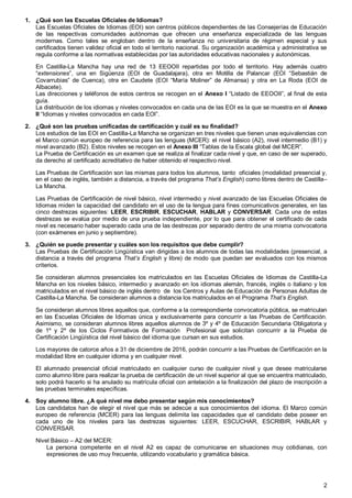 2
1. ¿Qué son las Escuelas Oficiales de Idiomas?
Las Escuelas Oficiales de Idiomas (EOI) son centros públicos dependientes de las Consejerías de Educación
de las respectivas comunidades autónomas que ofrecen una enseñanza especializada de las lenguas
modernas. Como tales se engloban dentro de la enseñanza no universitaria de régimen especial y sus
certificados tienen validez oficial en todo el territorio nacional. Su organización académica y administrativa se
regula conforme a las normativas establecidas por las autoridades educativas nacionales y autonómicas.
En Castilla-La Mancha hay una red de 13 EEOOII repartidas por todo el territorio. Hay además cuatro
“extensiones”, una en Sigüenza (EOI de Guadalajara), otra en Motilla de Palancar (EOI “Sebastián de
Covarrubias” de Cuenca), otra en Caudete (EOI “María Moliner” de Almansa) y otra en La Roda (EOI de
Albacete).
Las direcciones y teléfonos de estos centros se recogen en el Anexo I “Listado de EEOOII”, al final de esta
guía.
La distribución de los idiomas y niveles convocados en cada una de las EOI es la que se muestra en el Anexo
II “Idiomas y niveles convocados en cada EOI”.
2. ¿Qué son las pruebas unificadas de certificación y cuál es su finalidad?
Los estudios de las EOI en Castilla-La Mancha se organizan en tres niveles que tienen unas equivalencias con
el Marco común europeo de referencia para las lenguas (MCER): el nivel básico (A2), nivel intermedio (B1) y
nivel avanzado (B2). Estos niveles se recogen en el Anexo III “Tablas de la Escala global del MCER”.
La Prueba de Certificación es un examen que se realiza al finalizar cada nivel y que, en caso de ser superado,
da derecho al certificado acreditativo de haber obtenido el respectivo nivel.
Las Pruebas de Certificación son las mismas para todos los alumnos, tanto oficiales (modalidad presencial y,
en el caso de inglés, también a distancia, a través del programa That’s English) como libres dentro de Castilla–
La Mancha.
Las Pruebas de Certificación de nivel básico, nivel intermedio y nivel avanzado de las Escuelas Oficiales de
Idiomas miden la capacidad del candidato en el uso de la lengua para fines comunicativos generales, en las
cinco destrezas siguientes: LEER, ESCRIBIR, ESCUCHAR, HABLAR y CONVERSAR. Cada una de estas
destrezas se evalúa por medio de una prueba independiente, por lo que para obtener el certificado de cada
nivel es necesario haber superado cada una de las destrezas por separado dentro de una misma convocatoria
(con exámenes en junio y septiembre).
3. ¿Quién se puede presentar y cuáles son los requisitos que debe cumplir?
Las Pruebas de Certificación Lingüística van dirigidas a los alumnos de todas las modalidades (presencial, a
distancia a través del programa That’s English y libre) de modo que puedan ser evaluados con los mismos
criterios.
Se consideran alumnos presenciales los matriculados en las Escuelas Oficiales de Idiomas de Castilla-La
Mancha en los niveles básico, intermedio y avanzado en los idiomas alemán, francés, inglés o italiano y los
matriculados en el nivel básico de inglés dentro de los Centros y Aulas de Educación de Personas Adultas de
Castilla-La Mancha. Se consideran alumnos a distancia los matriculados en el Programa That’s English.
Se consideran alumnos libres aquellos que, conforme a la correspondiente convocatoria pública, se matriculan
en las Escuelas Oficiales de Idiomas única y exclusivamente para concurrir a las Pruebas de Certificación.
Asimismo, se consideran alumnos libres aquellos alumnos de 3º y 4º de Educación Secundaria Obligatoria y
de 1º y 2º de los Ciclos Formativos de Formación Profesional que solicitan concurrir a la Prueba de
Certificación Lingüística del nivel básico del idioma que cursan en sus estudios.
Los mayores de catorce años a 31 de diciembre de 2016, podrán concurrir a las Pruebas de Certificación en la
modalidad libre en cualquier idioma y en cualquier nivel.
El alumnado presencial oficial matriculado en cualquier curso de cualquier nivel y que desee matricularse
como alumno libre para realizar la prueba de certificación de un nivel superior al que se encuentra matriculado,
solo podrá hacerlo si ha anulado su matrícula oficial con antelación a la finalización del plazo de inscripción a
las pruebas terminales específicas.
4. Soy alumno libre. ¿A qué nivel me debo presentar según mis conocimientos?
Los candidatos han de elegir el nivel que más se adecúe a sus conocimientos del idioma. El Marco común
europeo de referencia (MCER) para las lenguas delimita las capacidades que el candidato debe poseer en
cada uno de los niveles para las destrezas siguientes: LEER, ESCUCHAR, ESCRIBIR, HABLAR y
CONVERSAR.
Nivel Básico – A2 del MCER:
La persona competente en el nivel A2 es capaz de comunicarse en situaciones muy cotidianas, con
expresiones de uso muy frecuente, utilizando vocabulario y gramática básica.
 
