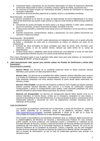 3
● Comprende frases y expresiones de uso frecuente relacionadas con áreas de experiencia relevantes
(información básica sobre sí mismo y su familia, compras, lugares de interés, ocupaciones etc.).
● Se comunica en tareas simples con intercambios sencillos y directos de información en situaciones
conocidas o habituales.
● Describe en términos sencillos aspectos de su pasado, entorno y necesidades inmediatas.
Nivel Intermedio – B1 del MCER:
La persona competente en el nivel B1 es capaz de desenvolverse de forma independiente en la mayor
parte de las situaciones que pueden surgir durante un viaje por zonas donde se utiliza la lengua objeto de
estudio.
● Comprende los puntos principales de textos claros y en lengua estándar si tratan sobre cuestiones
que le son conocidas, ya sea en situaciones de trabajo, de estudio o de ocio.
● Produce textos sencillos y coherentes sobre temas que le son familiares o en los que tiene un interés
personal.
● Describe experiencias, acontecimientos, deseos y aspiraciones, así como justifica brevemente sus
opiniones o explica sus planes.
Nivel Avanzado – B2 del MCER:
La persona competente en un nivel B2, puede relacionarse con hablantes nativos con un grado suficiente
de fluidez y naturalidad, de modo que la comunicación se realice sin esfuerzo por parte de los
interlocutores.
● Entiende las ideas principales de textos complejos que traten de temas, tanto concretos como
abstractos, incluso, si son de carácter técnico, siempre que estén dentro de su campo de
especialización.
● Produce textos claros y detallados sobre temas diversos así como defiende un punto de vista sobre
temas generales indicando los pros y los contras de las distintas opciones.
Para mayor información sobre lo que el aspirante debe saber hacer para cada destreza, se recomienda la
lectura del Anexo III “MCER”, al final de esta guía.
5. ¿Qué documentación debo aportar para solicitar realizar las Pruebas de Certificación y dónde debo
presentarla?
Documentación a presentar:
Alumno Oficial. Los alumnos de la modalidad presencial oficial no deben presentar solicitud
telemática, pues cuentan con plaza asignada de oficio.
Alumno Libre. Los alumnos de la modalidad libre deben presentar solicitud telemática para concurrir
a la Prueba de Certificación Lingüística correspondiente y abonar el correspondiente precio público.
Cada solicitante presentará una única solicitud indicando el centro donde desea examinarse, los
idiomas y niveles.
Alumnos That’s English. Los alumnos del programa a distancia That´s English que deseen participar
deberán presentar solicitud telemática para concurrir a la Prueba de Certificación Lingüística
correspondiente y abonar el correspondiente precio público. Cada solicitante presentará una única
solicitud indicando el centro donde desea examinarse, los idiomas y niveles.
Alumnos con discapacidad. Los alumnos con discapacidad además deben aportar, junto con la
solicitud telemática, el informe técnico, emitido por la Consejería competente en esta materia u
organismo equivalente de otras Administraciones, en el que se exprese el grado y características de la
discapacidad padecida y reconocida así como las adaptaciones concretas necesarias para la
realización de las pruebas.
Lugar de presentación:
Las solicitudes se presentarán únicamente por vía electrónica, a través del formulario de inscripción
que estará disponible en la secretaría virtual de la plataforma educativa Papás 2.0
https://papas.educa.jccm.es/papas/ (accesible igualmente a través de la web de la Junta de
Comunidades de Castilla-La Mancha en la sede electrónica www.jccm.es).
Para acceder a esta plataforma los solicitantes necesitarán tener un certificado digital reconocido por
la plataforma@firma del Ministerio de Hacienda y Administraciones Públicas. En caso contrario,
podrán solicitar, de forma presencial, una credencial (usuario y contraseña) en cualquiera de las
Escuelas Oficiales de Idiomas y Centros y Aulas de Educación de Personas Adultas que imparten las
enseñanzas del nivel básico de la Comunidad Autónoma de Castilla-La Mancha, así como en los
Servicios Periféricos de la Consejería de Educación, Cultura y Deportes, que les será entregada
también de forma presencial. Quienes ya disponen de credencial no deberán solicitar otra específica
para el proceso de matriculación, ya que se trata de credenciales genéricas para acceder a la
secretaría virtual.
 