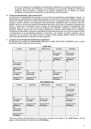 4
Con el fin de garantizar la posibilidad de la presentación telemática de la solicitud de participación en
el proceso de Pruebas de Certificación, las secretarías de las Escuelas Oficiales de Idiomas de
Castilla-La Mancha pondrán a disposición de aquellos ciudadanos que lo soliciten los medios
tecnológicos y personales precisos para la cumplimentación de dicha solicitud.
6. Tengo una discapacidad. ¿Qué puedo hacer?
Las personas con discapacidad, de acuerdo con los principios de igualdad de oportunidades, inclusión, no
discriminación y compensación de desventajas recogidos en el artículo 2.4 del Decreto 78/2007 y artículo 2.4
del Decreto 79/2007, gozarán de iguales condiciones que el resto de aspirantes para la realización de estas
pruebas y tendrán derecho a una adaptación del procedimiento establecido para las mismas. Para ello,
deberán indicar en su solicitud el grado de discapacidad que tienen reconocido y si requieren la adaptación de
tiempo y medios para la realización de las pruebas. El reconocimiento del grado de discapacidad debe
solicitarse antes del 31 de marzo (Orden de Evaluación del 25/6/2007, disposición adicional segunda).
Asimismo, deberán aportar junto con la solicitud electrónica, el informe técnico emitido por la Consejería
competente en esta materia u organismo equivalente de otras Administraciones, en el que se exprese el grado
y características de la discapacidad padecida y reconocida y las medidas concretas necesarias para la
realización de las pruebas. Los centros donde se realicen dichas pruebas deberán adoptar las medidas
pertinentes para garantizar los derechos de estos aspirantes.
7. ¿Cuándo son las Pruebas de Certificación Lingüística?
El calendario de pruebas de la parte escrita (destrezas de LEER, ESCUCHAR, ESCRIBIR), común a todas
las EOI de Castilla–La Mancha, es como sigue:
JUNIO 2016
VIERNESJUEVESMIÉRCOLESMARTESLUNES
3
Primer idioma
A2 Francés
Segundo idioma
A2 Alemán
2
Primer idioma
A2 Inglés
Segundo idioma
A2 Italiano
1
109876
Primer idioma
B1 Francés
Segundo idioma
B1 Alemán
1716
Primer idioma
B2 Inglés
Segundo idioma
B2 Italiano
1514
Primer idioma
B2 Francés
Segundo idioma
B2 Alemán
13
Primer idioma
B1 Inglés
Segundo idioma
B1 Italiano
SEPTIEMBRE 2016
VIERNESJUEVESMIÉRCOLESMARTESLUNES
2
Primer idioma
A2 Francés
Segundo idioma
A2 Alemán
1
9
Primer idioma
B2 Inglés
Segundo idioma
B2 Italiano
87
Primer idioma
B1 Francés
Segundo idioma
B1 Alemán
6
Primer idioma
B1 Inglés
Segundo idioma
B1 Italiano
5
Primer idioma
A2 Inglés
Segundo idioma
A2 Italiano
12
Primer idioma
B2 Francés
Segundo idioma
B2 Alemán
Todas las pruebas correspondientes al primer idioma señalado comenzarán a las 16:00 horas y las del
segundo idioma señalado, comenzarán a las 18:30 horas.
 