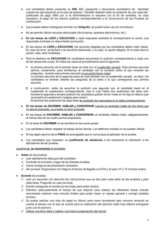 7
● Los candidatos deben presentar su DNI, NIE, pasaporte o documento acreditativo de identidad
cuando les sea requerido en el aula de examen. También deberán estar en posesión de una copia del
justificante de pago (046) por si la Administración lo requiere con el fin de acreditar, en caso
necesario, el pago de los precios públicos correspondientes a la concurrencia de las Pruebas de
Certificación.
● Las pruebas deben entregarse escritas con bolígrafo; se puede hacer uso de correctores.
● No se permite utilizar recursos adicionales (diccionarios, aparatos electrónicos, etc.).
● En las tareas de LEER y ESCUCHAR a cada respuesta acertada le corresponderá un punto. Las
respuestas erróneas no descontarán puntuación.
● En las tareas de LEER y ESCUCHAR, las opciones elegidas por los candidatos deben estar claras.
En caso de error, se tachará y se escribirá claramente, a su lado, la opción elegida. Si no está clara la
opción, ésta, será invalidada.
● Para la destreza de ESCUCHAR los candidatos escucharán la audición correspondiente a cada una
de las tareas tres veces. En todos los casos el procedimiento será el siguiente:
1. la primera escucha de la primera tarea se hará con el cuadernillo cerrado. Esta primera escucha
servirá, unicamente, para familiarizar al candidato con el contexto sobre el que versarán las
preguntas; durante esta primera escucha no se podrá tomar notas.
La primera escucha de la segunda tarea se hará también con el cuadernillo cerrado es decir, los
candidatos no tendrán delante las preguntas de la tarea a la que corresponda esa primera
escucha.
2. a continuación, antes de escuchar la audición una segunda vez, el candidato leerá en el
cuadernillo el cuestionario correspondiente, tras lo cual habrá dos audiciones del texto oral;
durante la segunda y tercera audición los candidatos podrán tomar notas en la hoja en blanco que
acompaña al cuestionario (“página para notas”).
Al terminar las audiciones de cada tarea se anotarán las respuestas en la tabla correspondiente.
● En las tareas de ESCRIBIR, HABLAR y CONVERSAR cuando el candidato hable de otro tema que
no sea el propuesto, su prueba no será evaluada.
● En las tareas de ESCRIBIR, HABLAR y CONVERSAR, el candidato deberá tratar, obligatoriamente,
al menos dos de los cuatro puntos propuestos.
● En la tarea de ESCRIBIR no se escribirá en las zonas grises.
● Los candidatos deben respetar el trabajo de los demás. Los teléfonos móviles no se pueden utilizar.
● Si hay algún alumno de la PAEG es aconsejable que lo comunique al aplicador de la prueba.
● Los candidatos que necesiten un justificante de asistencia a los exámenes lo solicitarán a los
aplicadores de las pruebas.
Igualmente, se recomienda al candidato:
● Antes de las pruebas
✓ Leer atentamente esta guía del candidato.
✓ Controlar el momento y lugar de las distintas pruebas.
✓ Llevar consigo la documentación necesaria.
✓ Ser puntual. Organizarse con holgura el tiempo de llegada a la EOI y al aula (10 o 15 minutos antes).
● Durante las pruebas
✓ Leer y/o escuchar con atención las instrucciones que se dan para cada parte de las pruebas y para
cada tarea. Preguntar en caso de duda.
✓ Escribir enseguida el nombre en las hojas para evitar olvidos.
✓ Distribuir adecuadamente el tiempo de que dispone para realizar las diferentes tareas (resulta
conveniente reservar unos minutos finales para poder hacer un repaso general y corregir posibles
errores).
✓ Se puede solicitar una hoja de papel en blanco para hacer borradores pero siempre teniendo en
cuenta el tiempo con el que se cuenta para la realización del ejercicio (esta hoja deberá entregarse
junto con el examen).
✓ Utilizar una letra clara y realizar una buena presentación del escrito.
 