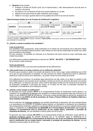 8
● Después de las pruebas
✓ Entregar la prueba de Escribir (junto con la hoja-borrador) y salir silenciosamente del aula para no
molestar a los demás.
✓ No esperar a los compañeros al lado de la puerta hablando en voz alta.
✓ Alejarse de las aulas donde se estén realizando otras pruebas.
✓ Hablar en voz baja o guardar silencio en los pasillos de la EOI en los días de examen.
Tabla de tiempos totales de la las Pruebas de Certificación Lingüística
A2 B1 B2
ESCRITA 95 minutos (1:35’)
125 minutos + 5 minutos de
pausa (2:10’ horas)
145 minutos + 5 minutos de
pausa (2:30’ horas)
ORAL
(por pareja)*
5:30 + 5:30 + 6 minutos (17’)**
(EOH1, EOH2, EOC)
7:30 + 7:30 + 7 minutos (22’)**
(EOH1, EOH2, EOC)
9:30 + 9:30 + 7 minutos (26’)**
(EOH1, EOH2, EOC)
* En el caso de trios, el tercer tiempo (Conversar, EOC) se amplía en un 50%.
** Primero, candidato 1: Hablar (EOH1); después, candidato 2: Hablar (EOH2); a continuación, tiempo en común de Conversar (EOC), al final,
entre paréntesis, el cómputo total.
13. ¿Dónde y cuándo se publican los resultados?
Lugar de publicación:
Los resultados, salvo excepciones, serán publicados en el módulo de Comunicación de la aplicación Papás
2.0, por lo que el candidato deberá acceder a este módulo con las mismas credenciales de acceso que utilizó
para inscribirse en las pruebas.
Si fuera necesario, el candidato se informará en la Secretaría del centro donde se haya matriculado para
realizar las pruebas.
Las calificaciones quedarán establecidas en términos de “APTO”, “NO APTO” Y “NO PRESENTADO”.
No se incluirán notas numéricas.
Fecha de publicación:
Cada EOI fijará un día y una hora para la publicación de las calificaciones.
14. ¿Qué puedo hacer si no estoy conforme con la calificación obtenida?
El primer paso consiste en asistir a la revisión del examen. El día, hora y lugar, estará establecido por la EOI
en la que se haya presentado el candidato. En ese momento se reciben explicaciones sobre la calificación
obtenida en cada una de las cinco destrezas y se pueden revisar los documentos de examen.
Si la calificación se mantiene y el candidato sigue disconforme con ella, podrá, en un plazo no superior a tres
días hábiles desde la comunicación de los resultados, solicitar por escrito a la dirección del centro una revisión
de su calificación. La dirección del centro, previo informe descriptivo emitido por los miembros de la Comisión
de Evaluación, procederá a comunicar por escrito, en el plazo de tres días, la propuesta razonada de
modificación o de ratificación de la calificación emitida.
15. ¿Dónde y cómo recoger la certificación?
El alumnado que haya resultado APTO en la correspondiente Prueba de Certificación tendrá derecho a la
expedición de un certificado de estudios para acreditar los niveles/cursos acabados hasta ese momento en el
centro, lo que conlleva el pago de una tasa de 5´20 euros a través del 046 según el artículo 39, expedición de
certificados de la Ley 9/2012, de 29 de noviembre, de Tasas y Precios Públicos de Castilla-La Mancha y
otras medidas tributarias.
Para la obtención del certificado académico que acredite oficialmente la adquisición del nivel correspondiente
y su equivalencia con el MCER, el ciudadano deberá solicitar, en Secretaría, la tramitación de la expedición
del correspondiente certificado académico a la Escuela Oficial de Idiomas en la que ha realizado dicha prueba
según lo establecido en la Resolución de 26/02/2009 de la Viceconsejería de Educación, por la que se
establece el procedimiento para la certificación de los niveles básico, intermedio y avanzado de
enseñanza de idiomas, una vez satisfecho el precio público de 26´93 euros.
El alumnado que haya resultado NO APTO en la correspondiente prueba de certificación, podrá solicitar un
certificado académico parcial de aquellas destrezas que sí ha superado según lo establecido en la
Resolución de 26/02/2009 de la Viceconsejería de Educación, por la que se establece el procedimiento
para la certificación de los niveles básico, intermedio y avanzado de enseñanza de idiomas, una vez
satisfecho el precio público de 26´93 euros.
 