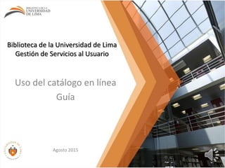 Biblioteca de la Universidad de Lima
Gestión de Servicios al Usuario
Uso del catálogo en línea
Guía
Agosto 2015
 