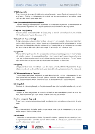 Glossari de termes de comerç electrònic 	                              Guia del comerç electrònic



CPC (Cost per clic)
  És un mecanisme de compra de publicitat en el qual l’anunciant paga en funció de la resposta de l’usu-
  ari a l’anunci. És a dir, l’anunciant paga per cada clic que els usuaris realitzen, o el que és el mateix,
  paga per cada visita que rep al seu web.

CRM (customer relationship management)
  Conjunt d’estratègia i de tècniques que permeten a una empresa de gestionar les relacions amb els
  clients de forma organitzada amb l’objectiu de treure’n un rendiment més alt a llarg termini.

CTR (Click Through Rate)
  Variable que és el resultat del nombre de clics que rep un element, per exemple un anunci, per cada
  100 visualitzacions d’aquest. S’expressa en %.

Cultiu de leads (lead nurturing)
   És el procés de desenvolupament d’una relació a llarg termini amb els leads i clients potencials mitjan-
   çant un diàleg rellevant, captant la seva atenció amb missatges apropiadament espaiats en el temps i
   duent a terme un seguiment de la seva conversió en oportunitats reals de venda. La informació enviada
   als clients ha de ser apropiada i personalitzada per tal de mantenir viu l’interès del client.

Engagement
  A l’àmbit del màrqueting en línia i les xarxes socials, es refereix a l’acció de generar un vincle “emocio-
  nal” entre les marques i els seus seguidors o fans, incitant-los a compartir els continguts de la marca,
  iniciar una conversa a través dels comentaris, interactuar directament amb la marca... El grau d’engag-
  ment és bàsic a l’hora de mesurar el ROI (retorn de la inversió) a les xarxes socials.

Enllaç (link)
   Enllaç que en ésser clicat ens redirigeix a una altra pàgina. Un web pot tenir enllaços externs, els que
   enllacen un web amb un altre, o interns, els que enllacen diferents pàgines o seccions d’un mateix web.

ERP (Enterprise Resource Planning)
  Eina estratègica que integra, sincronitza i facilita la gestió de moltes funcions fonamentals en una em-
  presa (planificació del producte, compres, gestió d’inventaris, aplicacions financeres, etc.). General-
  ment, els sistemes ERP utilitzen sistemesde bases de dades relacionals o hi estan integrats.

Estratègia Pull
   Estratègia de màrqueting basada en oferir als usuaris allò que estan buscant en aquell precís moment.

Estratègia Push
   Estratègia de màrqueting basada en mostrar publicitat a usuaris que no l’estan buscant en aquell mo-
   ment, independentment que siguin afins al producte o servei que es publicita.

Finestres emergents (Pop-ups)
   És una finestra nova que apareix de sobte a la pantalla del nostre ordinador durant un procés de nave-
   gació.

Flash
   Tecnologia multimèdia distribuïda per Adobe que permet crear zones de pàgines web riques en movi-
   ments, disseny i interacció amb l’usuari.

Fòrums oberts
   Un fòrum és una aplicació web que dóna suport a discussions o a opinions en línia i permet que l’usu-
   ari expressi la seva idea o comentari respecte al tema tractat. Si a més és obert, vol dir que qualsevol
   usuari hi pot expressar la seva opinió.


                                                                                                                100
 