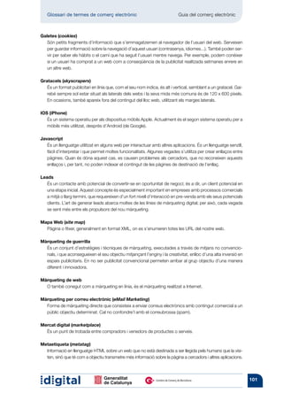 Glossari de termes de comerç electrònic 	                                Guia del comerç electrònic



Galetes (cookies)
   Són petits fragments d’informació que s’emmagatzemen al navegador de l’usuari del web. Serveixen
   per guardar informació sobre la navegació d’aquest usuari (contrasenya, idiomes...). També poden ser-
   vir per saber els hàbits o el camí que ha seguit l’usuari mentre navega. Per exemple, podem conèixer
   si un usuari ha comprat a un web com a conseqüència de la publicitat realitzada setmanes enrere en
   un altre web.

Gratacels (skyscrapers)
   És un format publicitari en línia que, com el seu nom indica, és alt i vertical, semblant a un gratacel. Gai-
   rebé sempre sol estar situat als laterals dels webs i la seva mida més comuna és de 120 x 600 píxels.
   En ocasions, també apareix fora del contingut del lloc web, utilitzant els marges laterals.

IOS (iPhone)
   És un sistema operatiu per als dispositius mòbils Apple. Actualment és el segon sistema operatiu per a
   mòbils més utilitzat, després d’Android (de Google).

Javascript
   És un llenguatge utilitzat en alguns web per interactuar amb altres aplicacions. És un llenguatge senzill,
   fàcil d’interpretar i que permet moltes funcionalitats. Algunes vegades s’utilitza per crear enllaços entre
   pàgines. Quan és dóna aquest cas, es causen problemes als cercadors, que no reconeixen aquests
   enllaços i, per tant, no poden indexar el contingut de les pàgines de destinació de l’enllaç.

Leads
   És un contacte amb potencial de convertir-se en oportunitat de negoci; és a dir, un client potencial en
   una etapa inicial. Aquest concepte és especialment important en empreses amb processos comercials
   a mitjà o llarg termini, que requereixen d’un fort nivell d’interacció en pre-venda amb els seus potencials
   clients. L’art de generar leads abarca moltes de les línies de màrqueting digital; per això, cada vegada
   se sent més entre els propulsors del nou màrqueting.

Mapa Web (site map)
  Pàgina o fitxer, generalment en format XML, on es s’enumeren totes les URL del nostre web.

Màrqueting de guerrilla
  És un conjunt d’estratègies i tècniques de màrqueting, executades a través de mitjans no convencio-
  nals, i que aconsegueixen el seu objectiu mitjançant l’enginy i la creativitat, enlloc d’una alta inversió en
  espais publicitaris. En no ser publicitat convencional permeten arribar al grup objectiu d’una manera
  diferent i innovadora.

Màrqueting de web
  O també conegut com a màrqueting en línia, és el màrqueting realitzat a Internet.

Màrqueting per correu electrònic (eMail Marketing)
  Forma de màrqueting directe que consisteix a enviar correus electrònics amb contingut comercial a un
  públic objectiu determinat. Cal no confondre’l amb el correubrossa (spam).

Mercat digital (marketplace)
  És un punt de trobada entre compradors i venedors de productes o serveis.

Metaetiqueta (metatag)
  Informació en llenguatge HTML sobre un web que no està destinada a ser llegida pels humans que la visi-
  ten, sinó que té com a objectiu transmetre més informació sobre la pàgina a cercadors i altres aplicacions.



                                                                                                                   101
 
