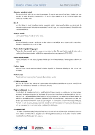 Glossari de termes de comerç electrònic 	                                 Guia del comerç electrònic



Microlloc web (microsite)
   Terme utilitzat per referir-se a un web quan aquest és només una extensió del web principal que nor-
   malment es troba allotjat en un altre servidor. El seu contingut sol ser escàs en funció de l’objectiu es-
   pecífic del microlloc web.

Núvol
  La informàtica en núvol (cloud computing) consisteix a oferir sistemes informàtics com a serveis, de
  manera que els usuaris hi puguin accedir des d’Internet i, per tant, des de qualsevol dispositiu amb
  connexió a Internet.

Nom de domini
  Nom que identifica un web de forma única.

PageRank
  Algoritme desenvolupat per Larry Page, un dels fundadors de Google, amb l’objectiu de donar un valor
  numèric a la importància que té un web.

Pàgina d’aterratge (landing page)
  Pàgina dins d’un web a la qual va a parar un anunci o un enllaç. Són la porta d’entrada al nostre web a
  través de diferents estratègies publicitàries, especialment en campanyes de CPC i SEO.

Pàgina inicial (home)
  Pàgina principal d’un web. És la pàgina d’entrada que es mostra en introduir al navegador el domini del
  web.

Pàgines vistes
  Mètrica que té com a objectiu conèixer quantes vegades es visualitzen les pàgines que formen part
  d’un web.

Performance
   Rendiment i comportament en l’execució d’una feina o funció.

PPC (Pay per Click)
  Acrònim de Pay Per Click utilitzat en totes aquelles estratègies publicitàries on cada clic (visita) que es
  genera d’un altre web al nostre té un cost (cost per clic).

Programari de codi obert
   El codi obert, de vegades referit com a “codi font obert” (open source, en anglès) és un enfocament per
   al disseny, el desenvolupament i la distribució de programari que ofereix un accés pràctic al codi font
   del producte. Cal diferenciar els productes com el programari lliure, que donen als usuaris la llibertat de
   millorar-lo facilitant l’accés al codi font i permetent-ne la seva modificació i lliure distribució, dels pro-
   ductes que simplement faciliten accés al codi font però no permeten la seva modificació o distribució.
   Per tant, no tots els productes que ofereixin el codi font són necessàriament productes lliures, ja que
   tot i ser transparents, no se’n permet la modificació o distribució.

Protocol HTTPS
   Les sigles corresponen a Hypertext Transfer Protocol over Secure Socket Layer, i indiquen que la con-
   nexió entre el servidor on hi ha allotjat el web i el navegador des del qual es visualitza transmet la infor-
   mació de forma xifrada i, per tant, segura.




                                                                                                                    102
 