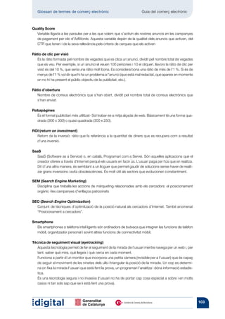 Glossari de termes de comerç electrònic 	                              Guia del comerç electrònic



Quality Score
  Variable lligada a les paraules per a les que volem que s’activin els nostres anuncis en les campanyes
  de pagament per clic d’AdWords. Aquesta variable depèn de la qualitat dels anuncis que activen, del
  CTR que tenen i de la seva rellevància pels criteris de cerques que els activen

Ràtio de clic per visió
   És la ràtio formada pel nombre de vegades que es clica un anunci, dividit pel nombre total de vegades
   que es veu. Per exemple, si un anunci el veuen 100 persones i 10 el cliquen, llavors la ràtio de clic per
   visió és del 10 %, que seria una ràtio molt bona. Es considera bona una ràtio de més de l’1 %. Si és de
   menys de l’1 % vol dir que hi ha un problema a l’anunci (que està mal redactat, que apareix en moments
   on no hi ha present el públic objectiu de la publicitat, etc.).

Ràtio d’obertura
   Nombre de correus electrònics que s’han obert, dividit pel nombre total de correus electrònics que
   s’han enviat.

Robapàgines
  És el format publicitari més utilitzat- Sol trobar-se a mitja alçada de web. Bàsicament té una forma qua-
  drada (300 x 300) o quasi quadrada (300 x 250).

ROI (return on investment)
  Retorn de la inversió: ràtio que fa referència a la quantitat de diners que es recupera com a resultat
  d’una inversió.

SaaS
  SaaS (Software as a Service) o, en català, Programari com a Servei. Són aquelles aplicacions que el
  creador ofereix a través d’Internet perquè els usuaris en facin ús. L’usuari paga per l’ús que en realitza.
  Dit d’una altra manera, és semblant a un lloguer que permet gaudir de solucions sense haver de realit-
  zar grans inversions i evita obsolescències. És molt útil als sectors que evolucionen constantment.

SEM (Search Engine Marketing)
  Disciplina que treballa les accions de màrqueting relacionades amb els cercadors: el posicionament
  orgànic i les campanyes d’enllaços patrocinats

SEO (Search Engine Optimization)
  Conjunt de tècniques d’optimització de la posició natural als cercadors d’Internet. També anomenat
  “Posicionament a cercadors”.

Smartphone
  Els smartphones o telèfons intel·ligents són ordinadors de butxaca que integren les funcions de telèfon
  mòbil, organitzador personal i sovint altres funcions de connectivitat mòbil.

Tècnica de seguiment visual (eyetracking)
   Aquesta tecnologia permet de fer el seguiment de la mirada de l’usuari mentre navega per un web i, per
   tant, saber què mira, què llegeix i què cerca en cada moment.
   Funciona a partir d’un monitor que incorpora una petita càmera (invisible per a l’usuari) que és capaç
   de seguir el moviment de les ninetes dels ulls i triangular la posició de la mirada. Un cop es determi-
   na on fixa la mirada l’usuari que està fent la prova, un programari l’analitza i dóna informació estadís-
   tica.
   És una tecnologia segura i no invasiva (l’usuari no ha de portar cap cosa especial a sobre i en molts
   casos ni tan sols sap que se li està fent una prova).




                                                                                                                103
 