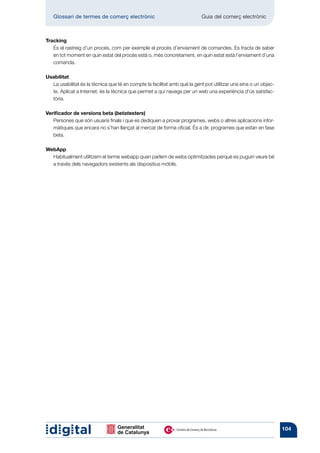 Glossari de termes de comerç electrònic 	                               Guia del comerç electrònic



Tracking
   És el rastreig d’un procés, com per exemple el procés d’enviament de comandes. Es tracta de saber
   en tot moment en quin estat del procés està o, més concretament, en quin estat està l’enviament d’una
   comanda.

Usabilitat
  La usabilitat és la tècnica que té en compte la facilitat amb què la gent pot utilitzar una eina o un objec-
  te. Aplicat a Internet, és la tècnica que permet a qui navega per un web una experiència d’ús satisfac-
  tòria.

Verificador de versions beta (betatesters)
   Persones que són usuaris finals i que es dediquen a provar programes, webs o altres aplicacions infor-
   màtiques que encara no s’han llançat al mercat de forma oficial. És a dir, programes que estan en fase
   beta.

WebApp
  Habitualment utilitzem el terme webapp quan parlem de webs optimitzades perquè es puguin veure bé
  a través dels navegadors existents als dispositius mòbils.




                                                                                                                 104
 