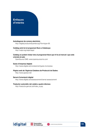 Enllaços
d’interès




Autodiagnosi de comerç electrònic
  http://idigital.productivitycenter.org/?formtype=06

Catàleg amb tot el programari lliure a Catalunya:
  http://catpl.org/catpl/ceppl

Catàleg on podem trobar tots el programari lliure que hi ha al mercat i que està
orientat al web:
   OpenSource CMS: www.opensourcecms.com

Guies d’empresa idigital:
  http://www.idigital.cat/coneixement/guies-d-empresa

Pàgina web de l’Agència Catalana de Protecció de Dades:
  http://www.apdcat.net/

Servei d’orientació idigital
  http://www.idigital.cat/assessorament/servei-assesorament

Traductor automàtic del català a quatre idiomes:
   http://traductor.gencat.cat/index_ca.jsp




                                                                                   105
 
