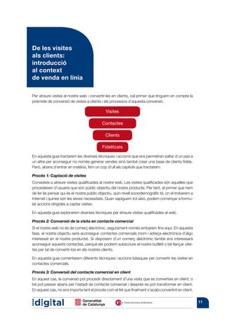 De les visites
als clients:
introducció
al context
de venda en línia

Per atraure visites al nostre web i convertir-les en clients, cal primer que tinguem en compte la
piràmide de conversió de visites a clients i els processos d’aquesta conversió.

                                             Visites

                                           Contactes

                                             Clients

                                           Fidelitzats

En aquesta guia tractarem les diverses tècniques i accions que ens permetran saltar d’un pas a
un altre per aconseguir no només generar vendes sinó també crear una base de clients fidels.
Però, abans d’entrar en matèria, fem un cop d’ull als capítols que tractarem:

Procés 1: Captació de visites
Consisteix a atreure visites qualificades al nostre web. Les visites qualificades són aquelles que
procedeixen d’usuaris que són públic objectiu del nostre producte. Per tant, el primer que hem
de fer és pensar qui és el nostre públic objectiu, quin nivell sociodemogràfic té, on el trobarem a
Internet i quines són les seves necessitats. Quan sapiguem tot això, podem començar a formu-
lar accions dirigides a captar visites.

En aquesta guia explorarem diverses tècniques per atraure visites qualificades al web.

Procés 2: Conversió de la visita en contacte comercial
Si el nostre web no és de comerç electrònic, segurament només arribarem fins aquí. En aquesta
fase, el nostre objectiu serà aconseguir contactes comercials (nom i adreça electrònica d’algú
interessat en el nostre producte). Si disposem d’un comerç electrònic també ens interessarà
aconseguir aquests contactes, perquè els podrem subscriure al nostre butlletí o bé llançar ofer-
tes per tal de convertir-los en els nostres clients.

En aquesta guia comentarem diferents tècniques i accions bàsiques per convertir les visites en
contactes comercials.

Procés 3: Conversió del contacte comercial en client
En aquest cas, la conversió pot procedir directament d’una visita que es converteix en client; o
bé pot passar abans per l’estadi de contacte comercial i després es pot transformar en client.
En aquest cas, no ens importa tant el procés com el fet que finalment s’acabi convertint en client.


                                                                                                      11
 