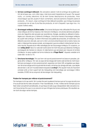 De les visites als clients 	                                     Guia del comerç electrònic



   3.  n bon contingut rellevant. Els cercadors valoren molt el contingut de qualitat par-
      U
      tint de la base que, com millor sigui, més bona serà l’experiència d’usuari. Per aquest
      motiu, un comerç electrònic ha de tenir bones descripcions de productes, mirar
      d’aconseguir que els usuaris hi facin comentaris, escriure opinions d’experts sobre el
      producte... En resum, crear contingut el més rellevant possible, que inclogui la paraula
      a posicionar (en el cas d’una fitxa de producte, el nom d’aquest) i que sigui nou i no
      copiat d’altres webs.

   4.  conseguir enllaços d’altres webs. Una de les tàctiques més utilitzades fins fa poc era
      A
      crear enllaços de forma massiva o fer intercanvi d’enllaços. Una de les darreres actualitza-
      cions de l’algoritme del cercador per excel·lència, Google, penalitza la utilització d’estra-
      tègies poc naturals per a l’obtenció d’enllaços. Una bona manera d’aconseguir enllaços
      és a partir del contingut. Si oferim informació de qualitat als productes, al nostre bloc o en
      diferents seccions del web, així com si fem una bona dinamització de la nostra marca via
      web o mitjançant les xarxes socials, aconseguirem que ens enllacin indirectament de ma-
      nera natural. Aquesta és la millor estratègia per tal d’aconseguir enllaços. En ocasions, un
      bon enllaç (link)* des d’un web del nostre sector té molt més pes que desenes d’enllaços
      aconseguits de manera no natural. Un dels factors que serveixen per mesurar el nombre
      d’enllaços i la seva qualitat de forma indirecta és el Page Rank*. Aquesta variable la té
      cada web i va de 0 a 10.

   5.  na bona tecnologia. Fins ara hem vist que el posicionament es basa en paraules, pà-
      U
      gines afins i enllaços. Tot i així, la capa de tecnologia del nostre web també és molt impor-
      tant per aconseguir un bon posicionament; aspectes com tenir URL amigables que depe-
      nen de la tecnologia amb la qual està fet el web o el temps de càrrega del web, que depèn
      del servidor o de com ha estat desenvolupada la e-shop*. Per aquest motiu és important
      comptar amb un bon suport tant de màrqueting com tecnològic per aconseguir millors
      resultats. El SEO és la conjunció de tecnologia i de màrqueting.


Podem fer trampes per millorar el posicionament?
Fer trampes no té cap sentit. Se’n poden fer però qualsevol trampa que se’ns pugui acudir ja se
li ha acudit als tècnics dels cercadors i l’han neutralitzada. A més, moltes de les trampes que es
feien estan actualment penalitzades, el que faque el web pugui desaparèixer dels cercadors du-
rant força temps fins que no es solucioni el que infringeix les bones pràctiques. Els resultats se-
ran bons de segur sense trampes.




                                                                                                       18
 